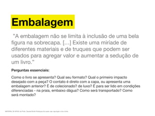 MATERIAL DE APOIO da Profa. Claudia Bordin Rodrigues Se quiser usar, seja legal e cite a fonte.
Embalagem
 ”A embalagem não se limita à inclusão de uma bela
ﬁgura na sobrecapa. […] Existe uma miríade de
diferentes materiais e de truques que podem ser
usados para agregar valor e aumentar a sedução de
um livro.”
Perguntas essenciais:
Como o livro se apresenta? Qual seu formato? Qual o primeiro impacto
desejado com a peça? O contato é direto com a capa, ou apresenta uma
embalagem anterior? É de colecionado? de luxo? É para ser lido em condições
diferenciadas - na praia, embaixo dágua? Como será transportado? Como
será montado?
 