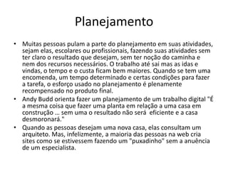 Planejamento
• Muitas pessoas pulam a parte do planejamento em suas atividades,
sejam elas, escolares ou profissionais, fazendo suas atividades sem
ter claro o resultado que desejam, sem ter noção do caminha e
nem dos recursos necessários. O trabalho até sai mas as idas e
vindas, o tempo e o custa ficam bem maiores. Quando se tem uma
encomenda, um tempo determinado e certas condições para fazer
a tarefa, o esforço usado no planejamento é plenamente
recompensado no produto final.
• Andy Budd orienta fazer um planejamento de um trabalho digital "É
a mesma coisa que fazer uma planta em relação a uma casa em
construção … sem uma o resultado não será eficiente e a casa
desmoronará."
• Quando as pessoas desejam uma nova casa, elas consultam um
arquiteto. Mas, infelizmente, a maioria das pessoas na web cria
sites como se estivessem fazendo um "puxadinho" sem a anuência
de um especialista.

 