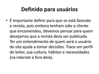 Definido para usuários
• É importante definir para que se está fazendo
a revista, pois embora tenham sido o cliente
que encomendou, devemos pensar para quem
desejamos que a revista deva ser publicada.
Ter um entendimento de quem será o usuário
do site ajuda a tomar decisões. Trace um perfil
do leitor, sua cultura, hábitos e necessidades
(na internet e fora dela).

 