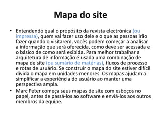 Mapa do site
• Entendendo qual o propósito da revista electrónica (ou
impressa), quem vai fazer uso dele e o que as pessoas irão
fazer quando o visitarem, vocês podem começar a analisar
a informação que será oferecida, como deve ser acessada e
o básico de como será exibida. Para melhor trabalhar a
arquitetura de informação é usada uma combinação de
mapa de site (ou sumário de matérias), fluxos de processo
e rotas de usuário. Se construir o mapa do site estiver difícil
divida o mapa em unidades menores. Os mapas ajudam a
simplificar a experiência do usuário ao manter uma
perspectiva ampla.
• Marc Peter começa seus mapas de site com esboços no
papel, antes de passá-los ao software e enviá-los aos outros
membros da equipe.

 