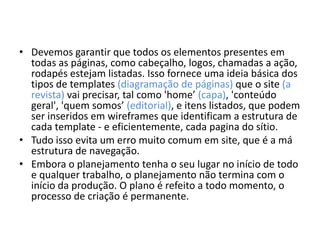 • Devemos garantir que todos os elementos presentes em
todas as páginas, como cabeçalho, logos, chamadas a ação,
rodapés estejam listadas. Isso fornece uma ideia básica dos
tipos de templates (diagramação de páginas) que o site (a
revista) vai precisar, tal como 'home’ (capa), 'conteúdo
geral', 'quem somos’ (editorial), e itens listados, que podem
ser inseridos em wireframes que identificam a estrutura de
cada template - e eficientemente, cada pagina do sítio.
• Tudo isso evita um erro muito comum em site, que é a má
estrutura de navegação.
• Embora o planejamento tenha o seu lugar no início de todo
e qualquer trabalho, o planejamento não termina com o
início da produção. O plano é refeito a todo momento, o
processo de criação é permanente.

 