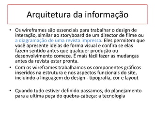 Arquitetura da informação
• Os wireframes são essenciais para trabalhar o design de
interação, similar ao storyboard de um director de filme ou
a diagramação de uma revista impressa. Eles permitem que
você apresente ideias de forma visual e confira se elas
fazem sentido antes que qualquer produção ou
desenvolvimento comece. É mais fácil fazer as mudanças
antes da revista estar pronta.
• Com os wireframes trabalhamos os componentes gráficos
inseridos na estrutura e nos aspectos funcionais do site,
incluindo a linguagem do design - tipografia, cor e layout

• Quando tudo estiver definido passamos, do planejamento
para a ultima peça do quebra-cabeça: a tecnologia

 