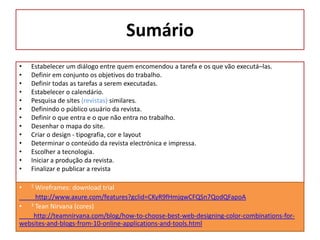Sumário
•
•
•
•
•
•
•
•
•
•
•
•
•

Estabelecer um diálogo entre quem encomendou a tarefa e os que vão executá–las.
Definir em conjunto os objetivos do trabalho.
Definir todas as tarefas a serem executadas.
Estabelecer o calendário.
Pesquisa de sites (revistas) similares.
Definindo o público usuário da revista.
Definir o que entra e o que não entra no trabalho.
Desenhar o mapa do site.
Criar o design - tipografia, cor e layout
Determinar o conteúdo da revista electrónica e impressa.
Escolher a tecnologia.
Iniciar a produção da revista.
Finalizar e publicar a revista

•

2

Wireframes: download trial
http://www.axure.com/features?gclid=CKyR9fHmjqwCFQSn7QodQFapoA
• 3 Tean Nirvana (cores)
http://teamnirvana.com/blog/how-to-choose-best-web-designing-color-combinations-forwebsites-and-blogs-from-10-online-applications-and-tools.html

 