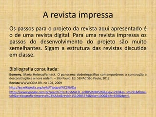 A revista impressa
Os passos para o projeto da revista aqui apresentado é
o de uma revista digital. Para uma revista impressa os
passos do desenvolvimento do projeto são muito
semelhantes. Sigam a estrutura das revistas discutida
em classe.
Bibliografia consultada:
Bomeny, Maria HelenaWerneck. O panorama dodesinggráfico contemporâneo: a construção a
desconstrução e a nova ordem. – São Paulo: Ed. SENAC São Paulo, 2012
Revista WWW.COM.BR, no 104, 2009
http://es.wikipedia.org/wiki/Tipograf%C3%ADa
https://www.google.com.br/search?rlz=1C5MACD_enBR509BR509&espv=210&es_sm=91&tbm=i
sch&q=tipografia+impress%C3%A3o&revid=1510905574&biw=1000&bih=658&dpr=1

 