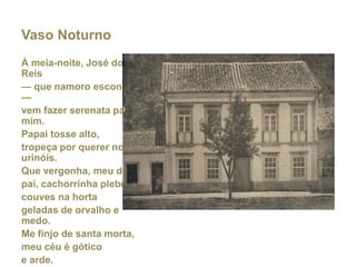 Vaso Noturno
À meia-noite, José dos
Reis
— que namoro escondido
—
vem fazer serenata para
mim.
Papai tosse alto,
tropeça por querer nos
urinóis.
Que vergonha, meu deus,
pai, cachorrinha plebéia,
couves na horta
geladas de orvalho e
medo.
Me finjo de santa morta,
meu céu é gótico
e arde.

 