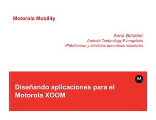 Motorola Mobility


                                               Anna Schaller
                                Android Technology Evangelists
                    Plataformas y servicios para desarrolladores




Diseñando aplicaciones para el
Motorola XOOM
 