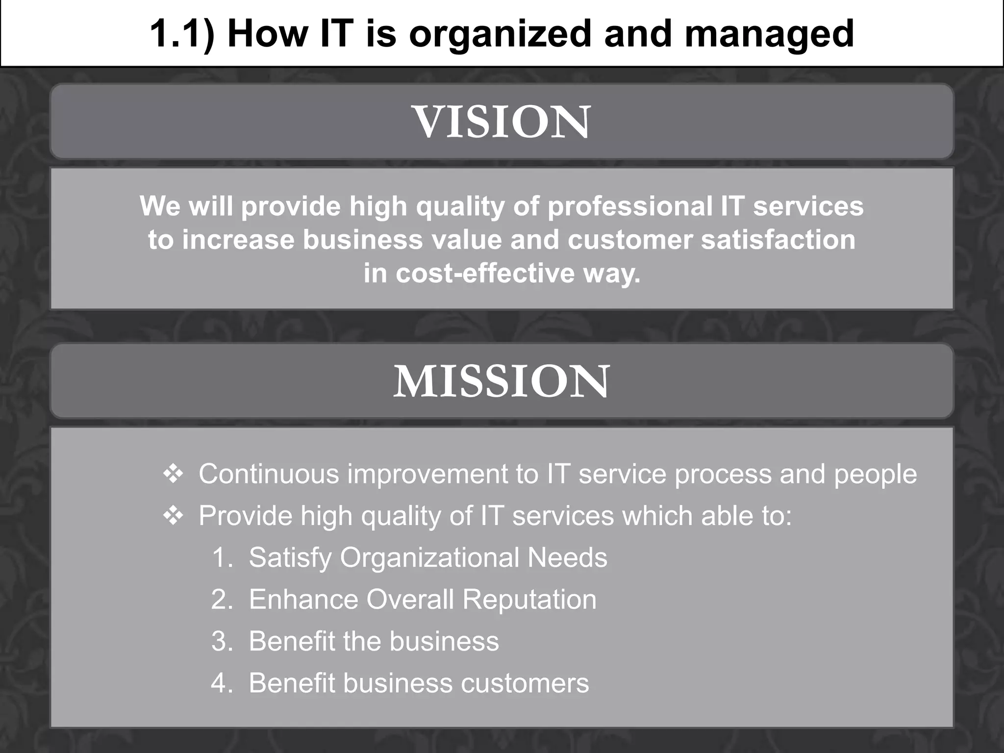 1.1) How IT is organized and managed

                     VISION
We will provide high quality of professional IT services
to increase business value and customer satisfaction
                 in cost-effective way.



                   MISSION
  Continuous improvement to IT service process and people
  Provide high quality of IT services which able to:
    1. Satisfy Organizational Needs
    2. Enhance Overall Reputation
    3. Benefit the business
    4. Benefit business customers
 