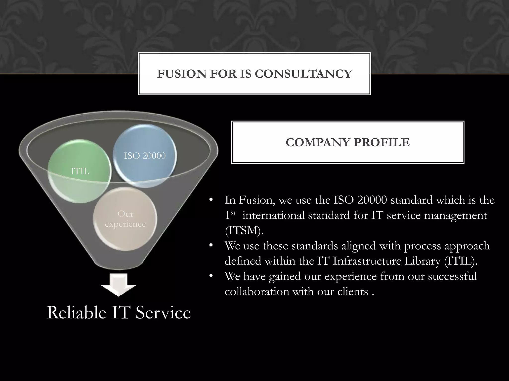 FUSION FOR IS CONSULTANCY




                                           COMPANY PROFILE
              ISO 20000
   ITIL

                             • In Fusion, we use the ISO 20000 standard which is the
             Our               1st international standard for IT service management
          experience
                               (ITSM).
                             • We use these standards aligned with process approach
                               defined within the IT Infrastructure Library (ITIL).
                             • We have gained our experience from our successful
                               collaboration with our clients .
Reliable IT Service
 