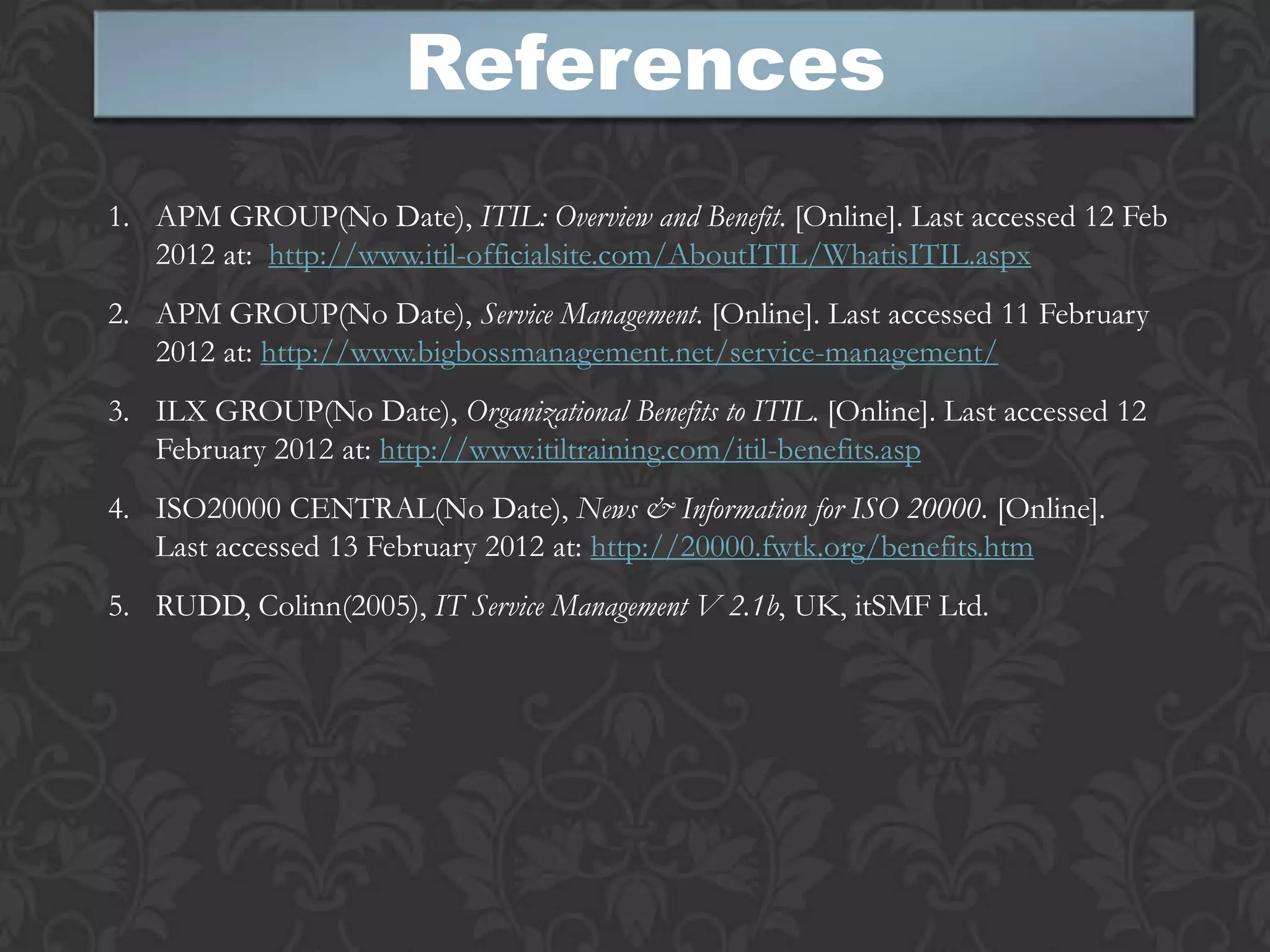 References
1. APM GROUP(No Date), ITIL: Overview and Benefit. [Online]. Last accessed 12 Feb
   2012 at: http://www.itil-officialsite.com/AboutITIL/WhatisITIL.aspx
2. APM GROUP(No Date), Service Management. [Online]. Last accessed 11 February
   2012 at: http://www.bigbossmanagement.net/service-management/
3. ILX GROUP(No Date), Organizational Benefits to ITIL. [Online]. Last accessed 12
   February 2012 at: http://www.itiltraining.com/itil-benefits.asp
4. ISO20000 CENTRAL(No Date), News & Information for ISO 20000. [Online].
   Last accessed 13 February 2012 at: http://20000.fwtk.org/benefits.htm
5. RUDD, Colinn(2005), IT Service Management V 2.1b, UK, itSMF Ltd.
 