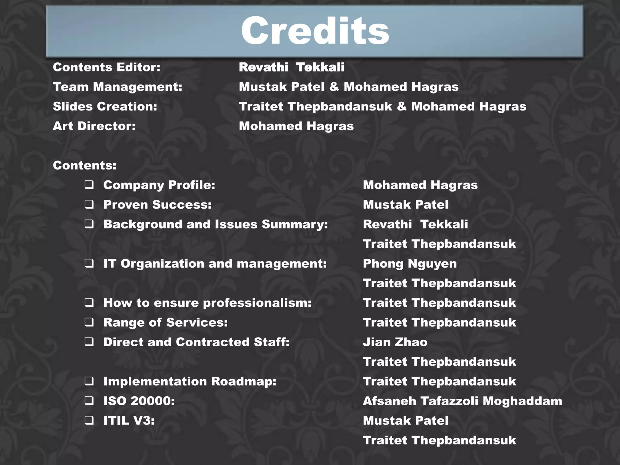Credits
Contents Editor:           Revathi Tekkali
Team Management:           Mustak Patel & Mohamed Hagras
Slides Creation:           Traitet Thepbandansuk & Mohamed Hagras
Art Director:              Mohamed Hagras


Contents:
     Company Profile:                       Mohamed Hagras
     Proven Success:                        Mustak Patel
     Background and Issues Summary:         Revathi Tekkali
                                             Traitet Thepbandansuk
     IT Organization and management:        Phong Nguyen
                                             Traitet Thepbandansuk
     How to ensure professionalism:         Traitet Thepbandansuk
     Range of Services:                     Traitet Thepbandansuk
     Direct and Contracted Staff:           Jian Zhao
                                             Traitet Thepbandansuk
     Implementation Roadmap:                Traitet Thepbandansuk
     ISO 20000:                             Afsaneh Tafazzoli Moghaddam
     ITIL V3:                               Mustak Patel
                                             Traitet Thepbandansuk
 
