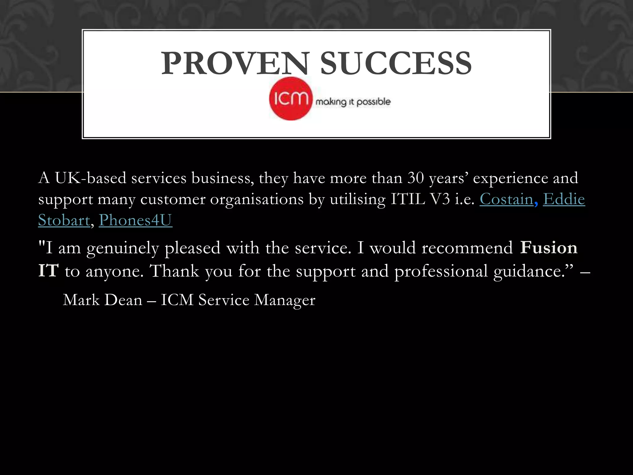PROVEN SUCCESS


A UK-based services business, they have more than 30 years’ experience and
support many customer organisations by utilising ITIL V3 i.e. Costain, Eddie
Stobart, Phones4U
"I am genuinely pleased with the service. I would recommend Fusion
IT to anyone. Thank you for the support and professional guidance.” –
   Mark Dean – ICM Service Manager
 