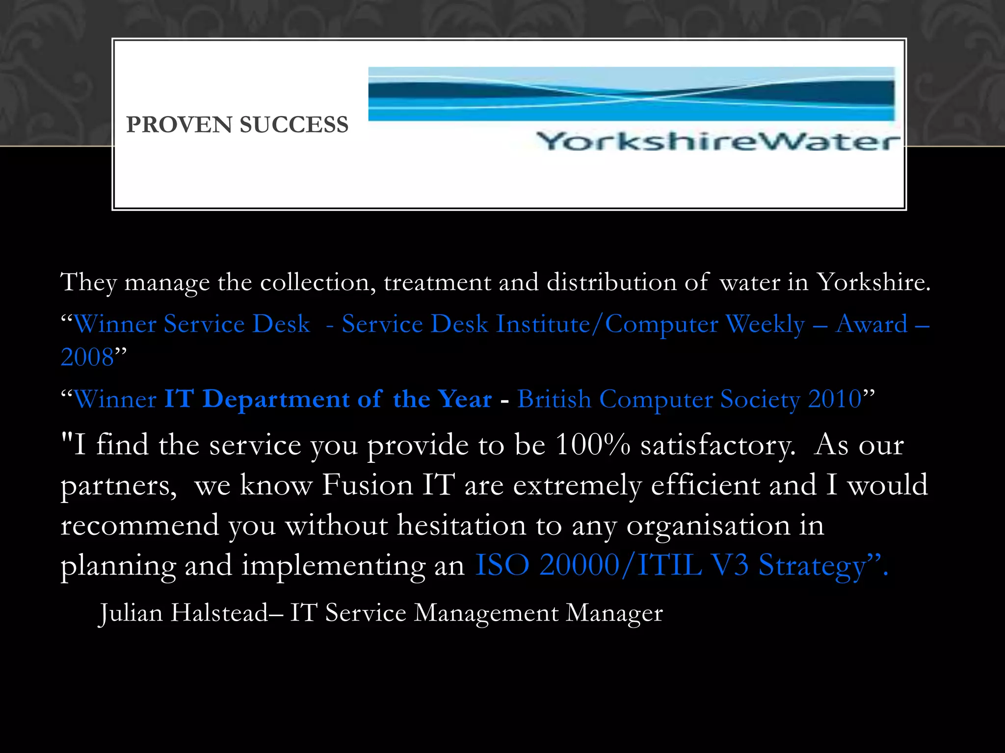 PROVEN SUCCESS




They manage the collection, treatment and distribution of water in Yorkshire.
“Winner Service Desk - Service Desk Institute/Computer Weekly – Award –
2008”
“Winner IT Department of the Year - British Computer Society 2010”
"I find the service you provide to be 100% satisfactory. As our
partners, we know Fusion IT are extremely efficient and I would
recommend you without hesitation to any organisation in
planning and implementing an ISO 20000/ITIL V3 Strategy”.
   Julian Halstead– IT Service Management Manager
 