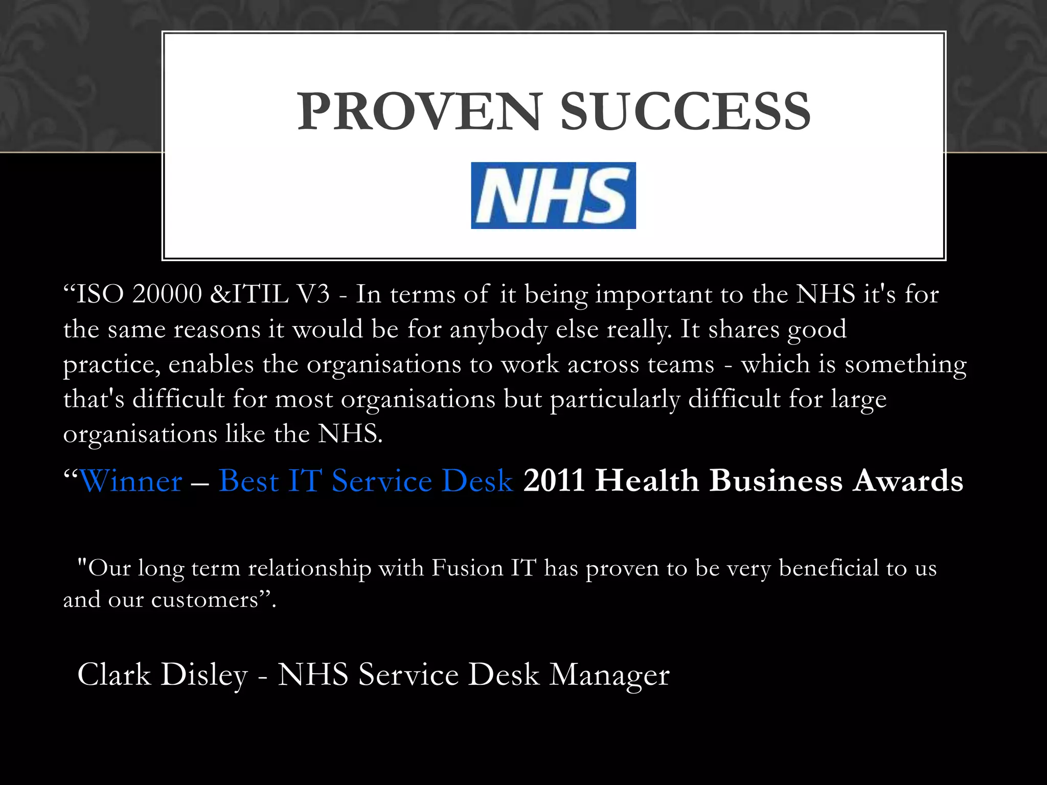 PROVEN SUCCESS

“ISO 20000 &ITIL V3 - In terms of it being important to the NHS it's for
the same reasons it would be for anybody else really. It shares good
practice, enables the organisations to work across teams - which is something
that's difficult for most organisations but particularly difficult for large
organisations like the NHS.
“Winner – Best IT Service Desk 2011 Health Business Awards

 "Our long term relationship with Fusion IT has proven to be very beneficial to us
and our customers”.

 Clark Disley - NHS Service Desk Manager
 