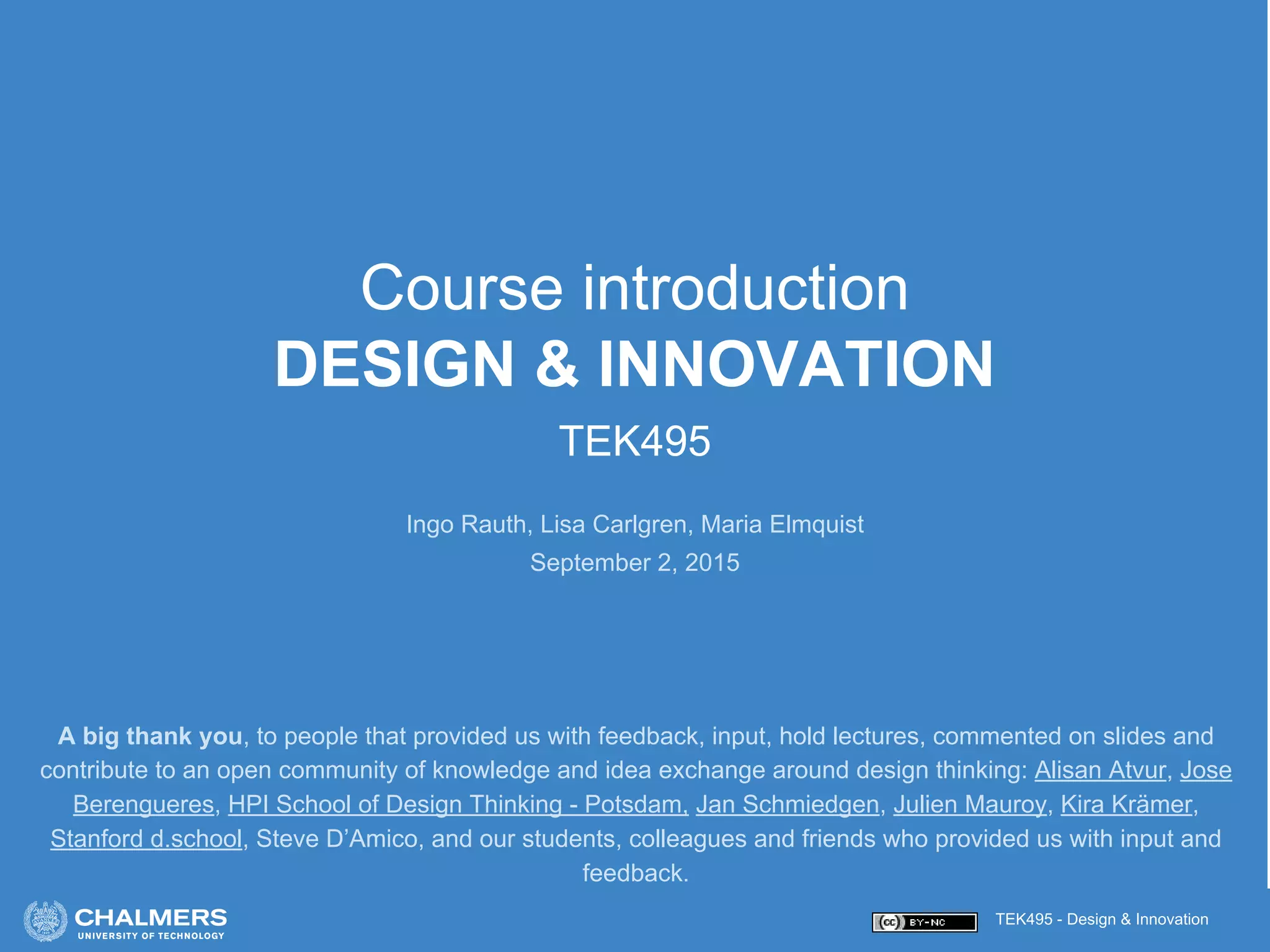 TEK495 - Design & Innovation
Course introduction
DESIGN & INNOVATION
TEK495
Ingo Rauth, Lisa Carlgren, Maria Elmquist
September 2, 2015
A big thank you, to people that provided us with feedback, input, hold lectures, commented on slides and
contribute to an open community of knowledge and idea exchange around design thinking: Alisan Atvur, Jose
Berengueres, HPI School of Design Thinking - Potsdam, Jan Schmiedgen, Julien Mauroy, Kira Krämer,
Stanford d.school, Steve D’Amico, and our students, colleagues and friends who provided us with input and
feedback.
 