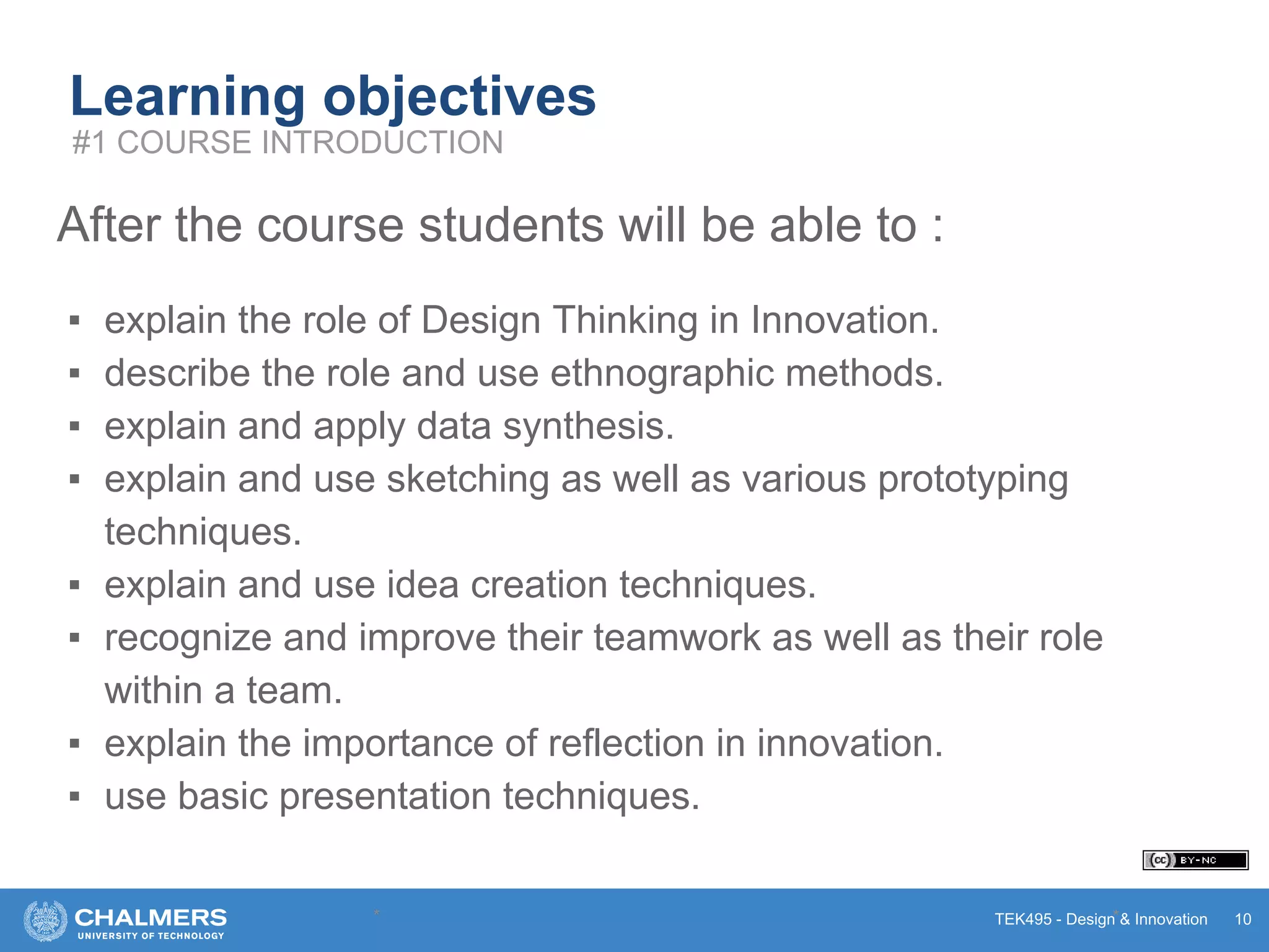 TEK495 - Design & Innovation
Learning objectives
After the course students will be able to :
▪ explain the role of Design Thinking in Innovation.
▪ describe the role and use ethnographic methods.
▪ explain and apply data synthesis.
▪ explain and use sketching as well as various prototyping
techniques.
▪ explain and use idea creation techniques.
▪ recognize and improve their teamwork as well as their role
within a team.
▪ explain the importance of reflection in innovation.
▪ use basic presentation techniques.
* * 10
#1 COURSE INTRODUCTION
 