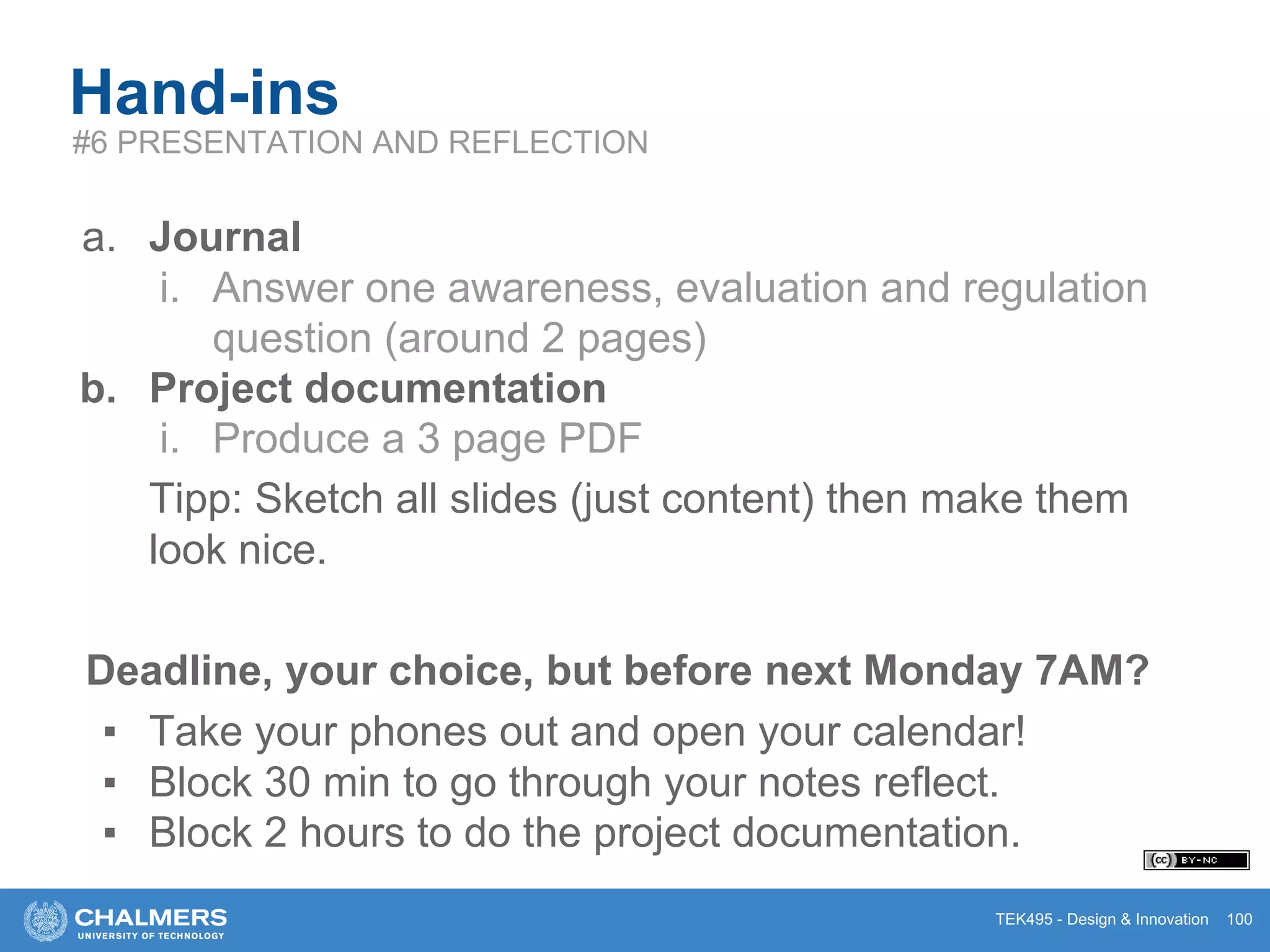 TEK495 - Design & Innovation 100
Hand-ins
#6 PRESENTATION AND REFLECTION
a. Journal
i. Answer one awareness, evaluation and regulation
question (around 2 pages)
b. Project documentation
i. Produce a 3 page PDF
Tipp: Sketch all slides (just content) then make them
look nice.
Deadline, your choice, but before next Monday 7AM?
▪ Take your phones out and open your calendar!
▪ Block 30 min to go through your notes reflect.
▪ Block 2 hours to do the project documentation.
 