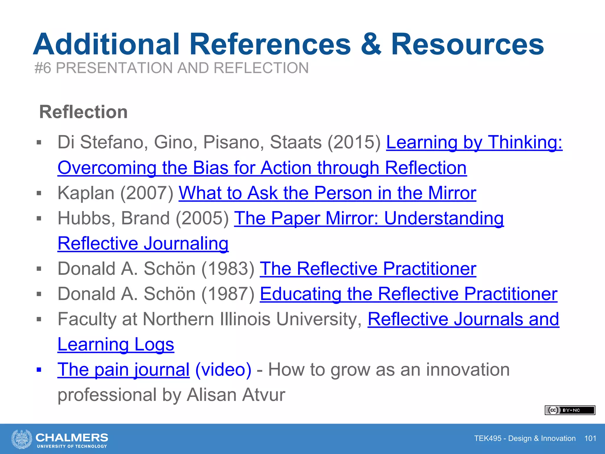 TEK495 - Design & Innovation
Additional References & Resources
Reflection
▪ Di Stefano, Gino, Pisano, Staats (2015) Learning by Thinking:
Overcoming the Bias for Action through Reflection
▪ Kaplan (2007) What to Ask the Person in the Mirror
▪ Hubbs, Brand (2005) The Paper Mirror: Understanding
Reflective Journaling
▪ Donald A. Schön (1983) The Reflective Practitioner
▪ Donald A. Schön (1987) Educating the Reflective Practitioner
▪ Faculty at Northern Illinois University, Reflective Journals and
Learning Logs
▪ The pain journal (video) - How to grow as an innovation
professional by Alisan Atvur
101
#6 PRESENTATION AND REFLECTION
 