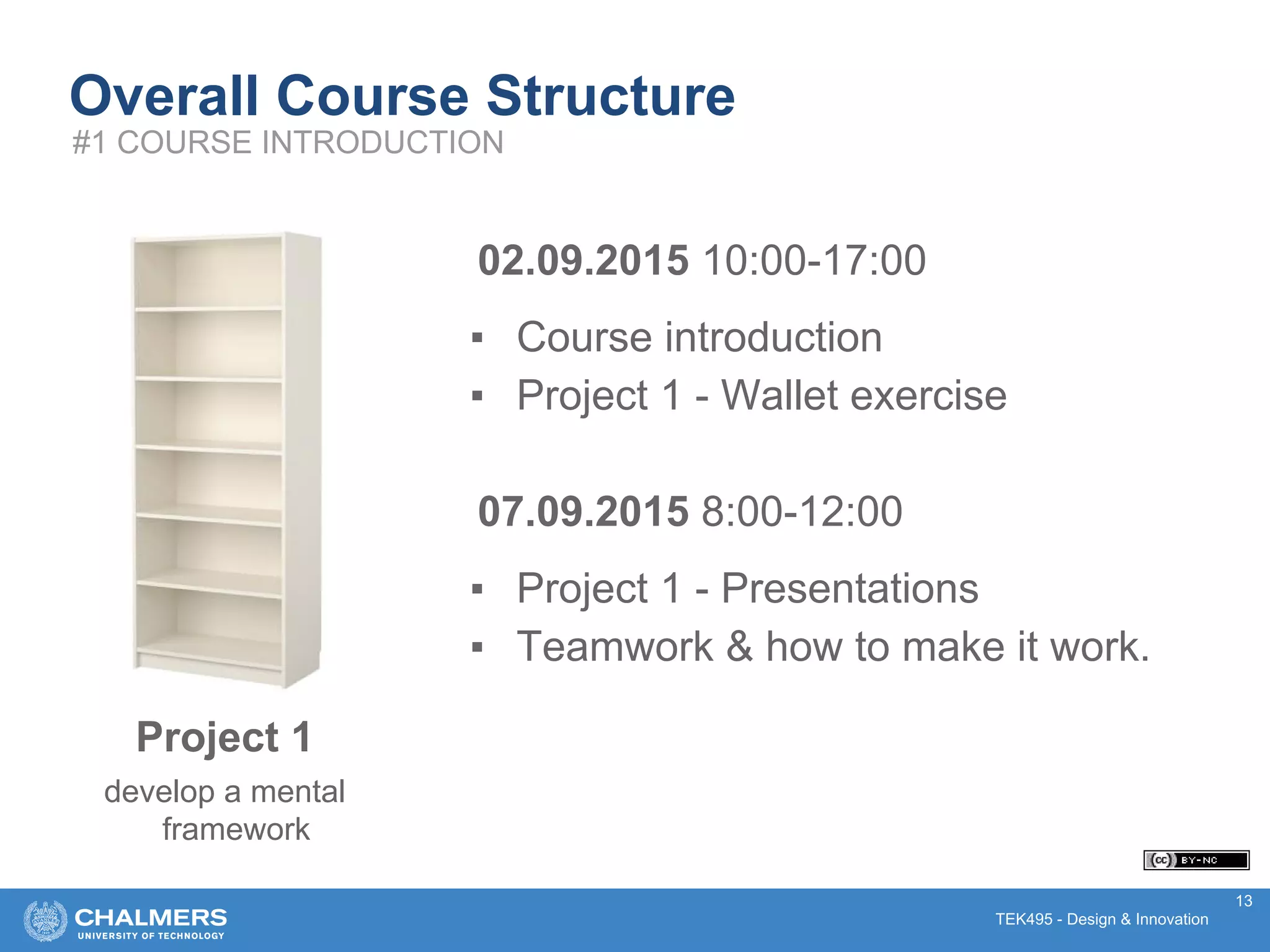 TEK495 - Design & Innovation
02.09.2015 10:00-17:00
▪ Course introduction
▪ Project 1 - Wallet exercise
07.09.2015 8:00-12:00
▪ Project 1 - Presentations
▪ Teamwork & how to make it work.
13
Overall Course Structure
#1 COURSE INTRODUCTION
Project 1
develop a mental
framework
 
