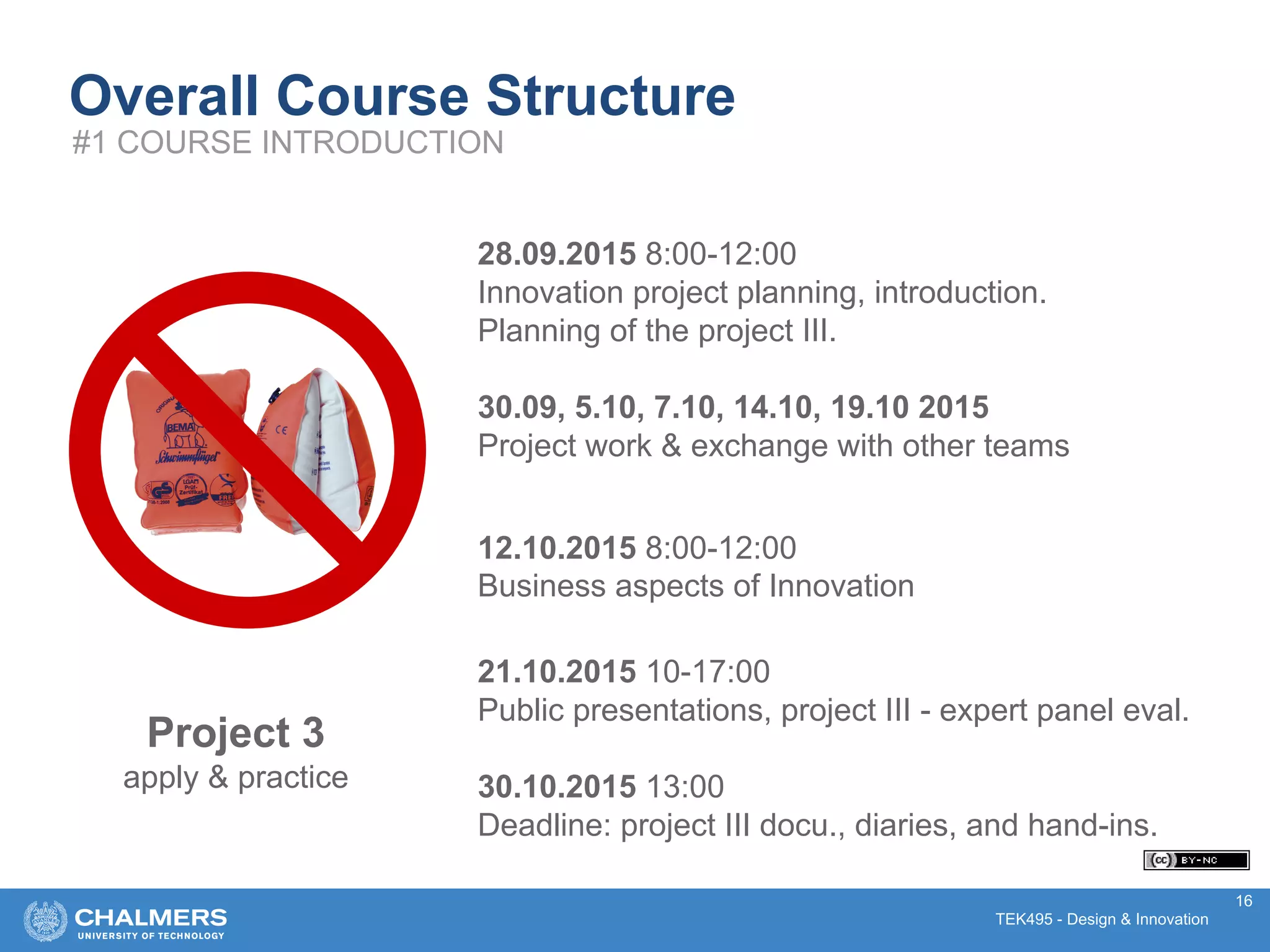 TEK495 - Design & Innovation
28.09.2015 8:00-12:00
Innovation project planning, introduction.
Planning of the project III.
30.09, 5.10, 7.10, 14.10, 19.10 2015
Project work & exchange with other teams
12.10.2015 8:00-12:00
Business aspects of Innovation
21.10.2015 10-17:00
Public presentations, project III - expert panel eval.
30.10.2015 13:00
Deadline: project III docu., diaries, and hand-ins.
16
Overall Course Structure
#1 COURSE INTRODUCTION
Project 3
apply & practice
 