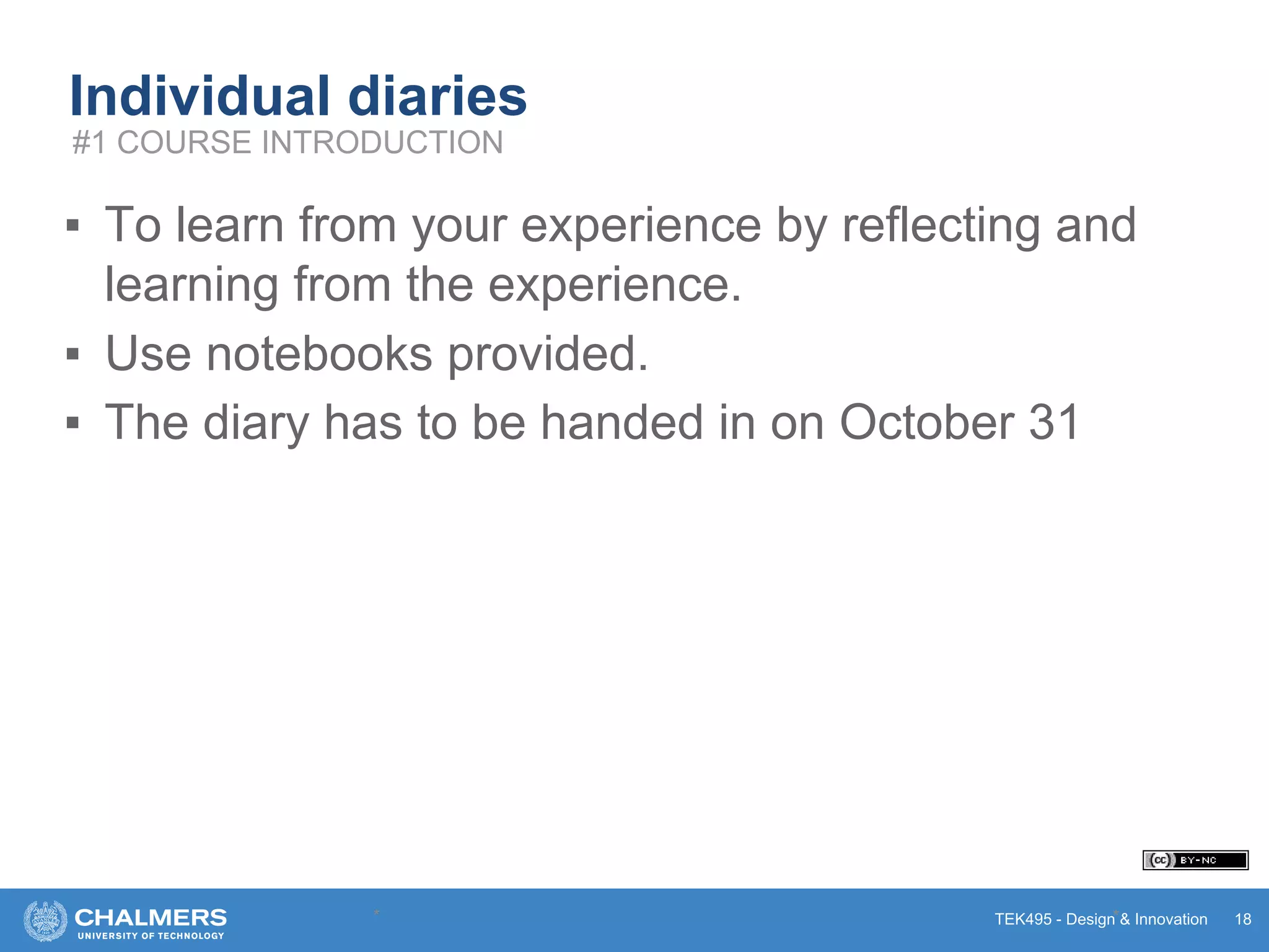 TEK495 - Design & Innovation
Individual diaries
▪ To learn from your experience by reflecting and
learning from the experience.
▪ Use notebooks provided.
▪ The diary has to be handed in on October 31
* * 18
#1 COURSE INTRODUCTION
 