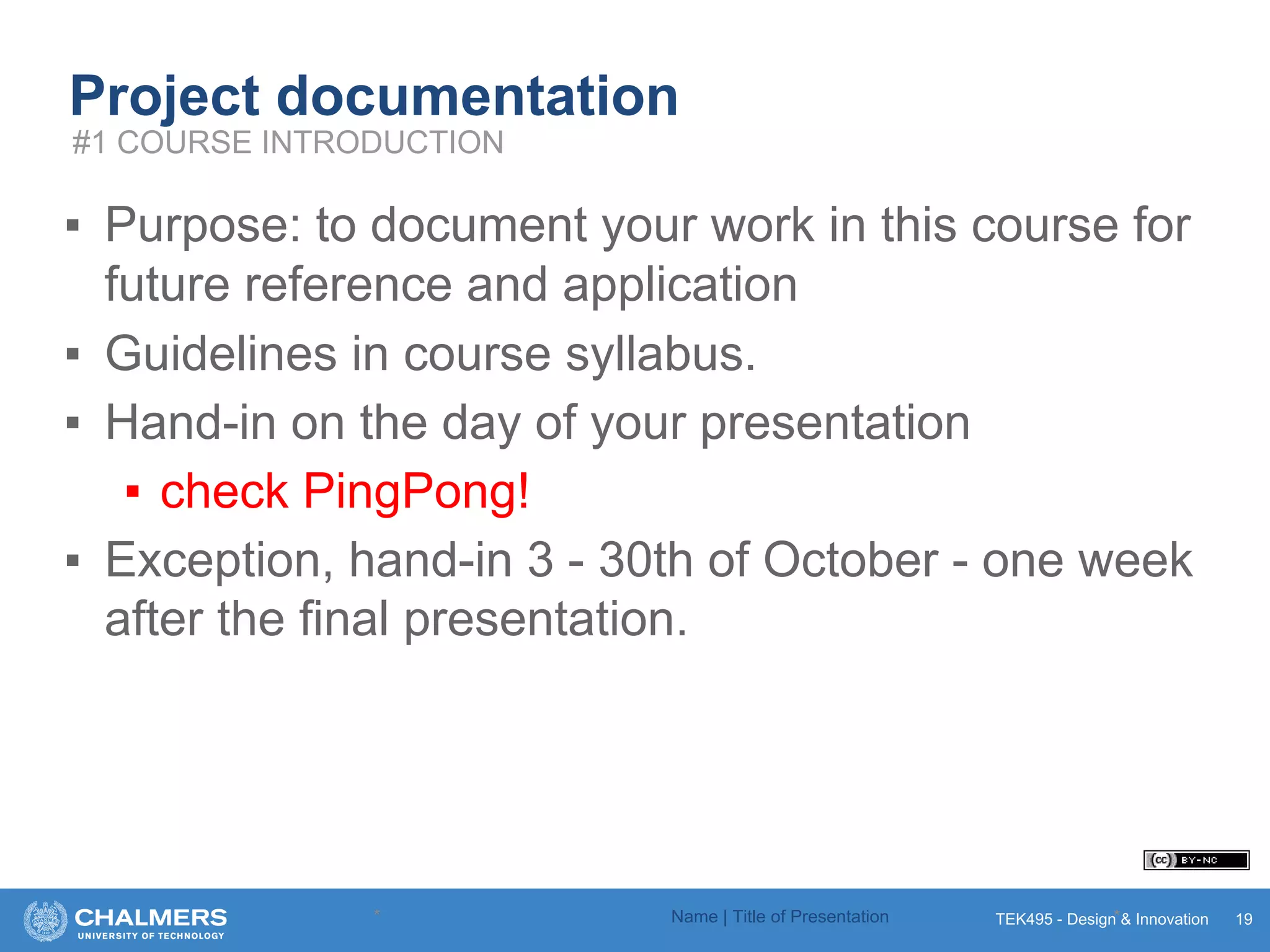 TEK495 - Design & Innovation
Project documentation
▪ Purpose: to document your work in this course for
future reference and application
▪ Guidelines in course syllabus.
▪ Hand-in on the day of your presentation
▪ check PingPong!
▪ Exception, hand-in 3 - 30th of October - one week
after the final presentation.
* Name | Title of Presentation * 19
#1 COURSE INTRODUCTION
 