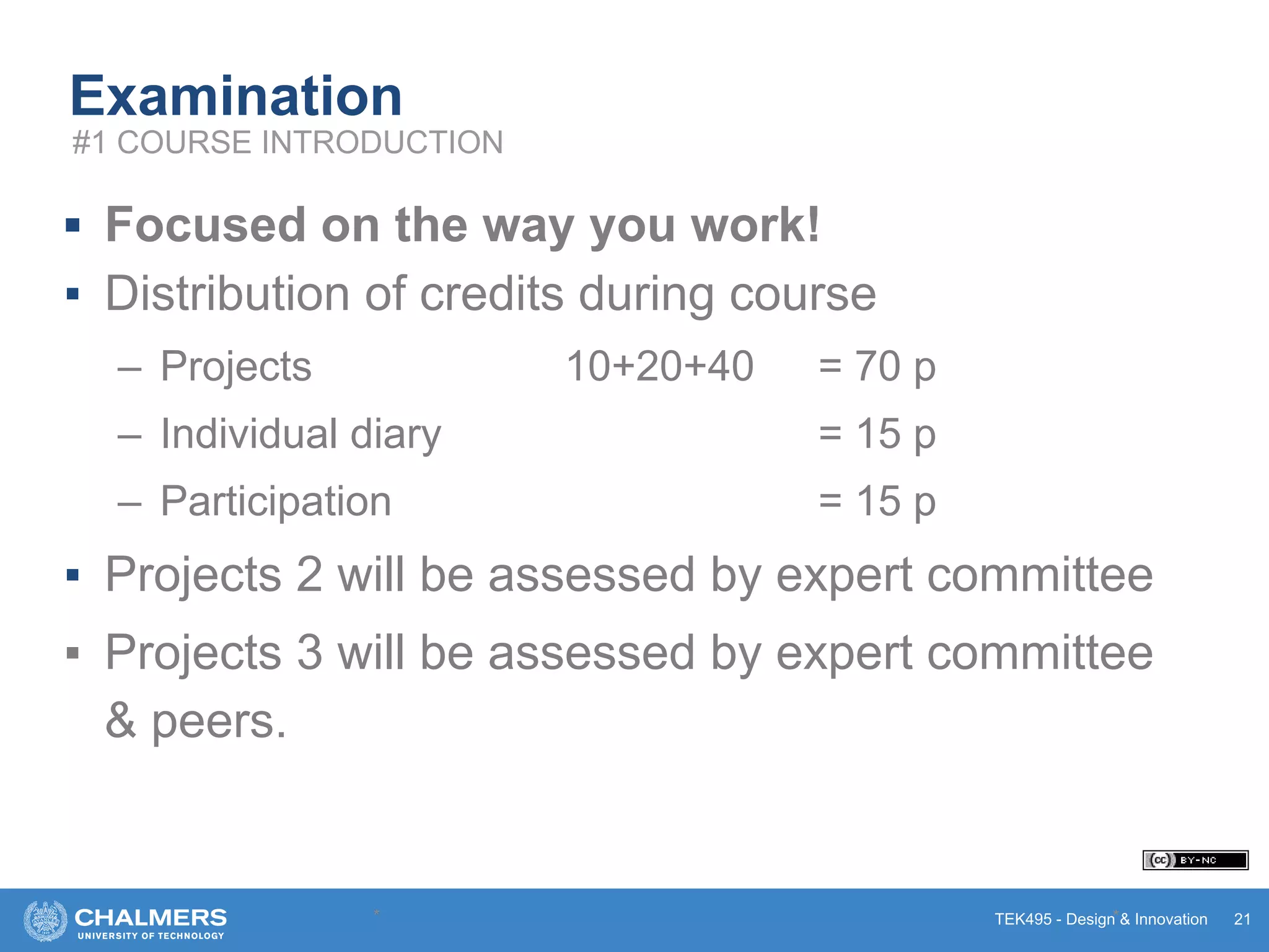 TEK495 - Design & Innovation
Examination
▪ Focused on the way you work!
▪ Distribution of credits during course
– Projects 10+20+40 = 70 p
– Individual diary = 15 p
– Participation = 15 p
▪ Projects 2 will be assessed by expert committee
▪ Projects 3 will be assessed by expert committee
& peers.
* * 21
#1 COURSE INTRODUCTION
 