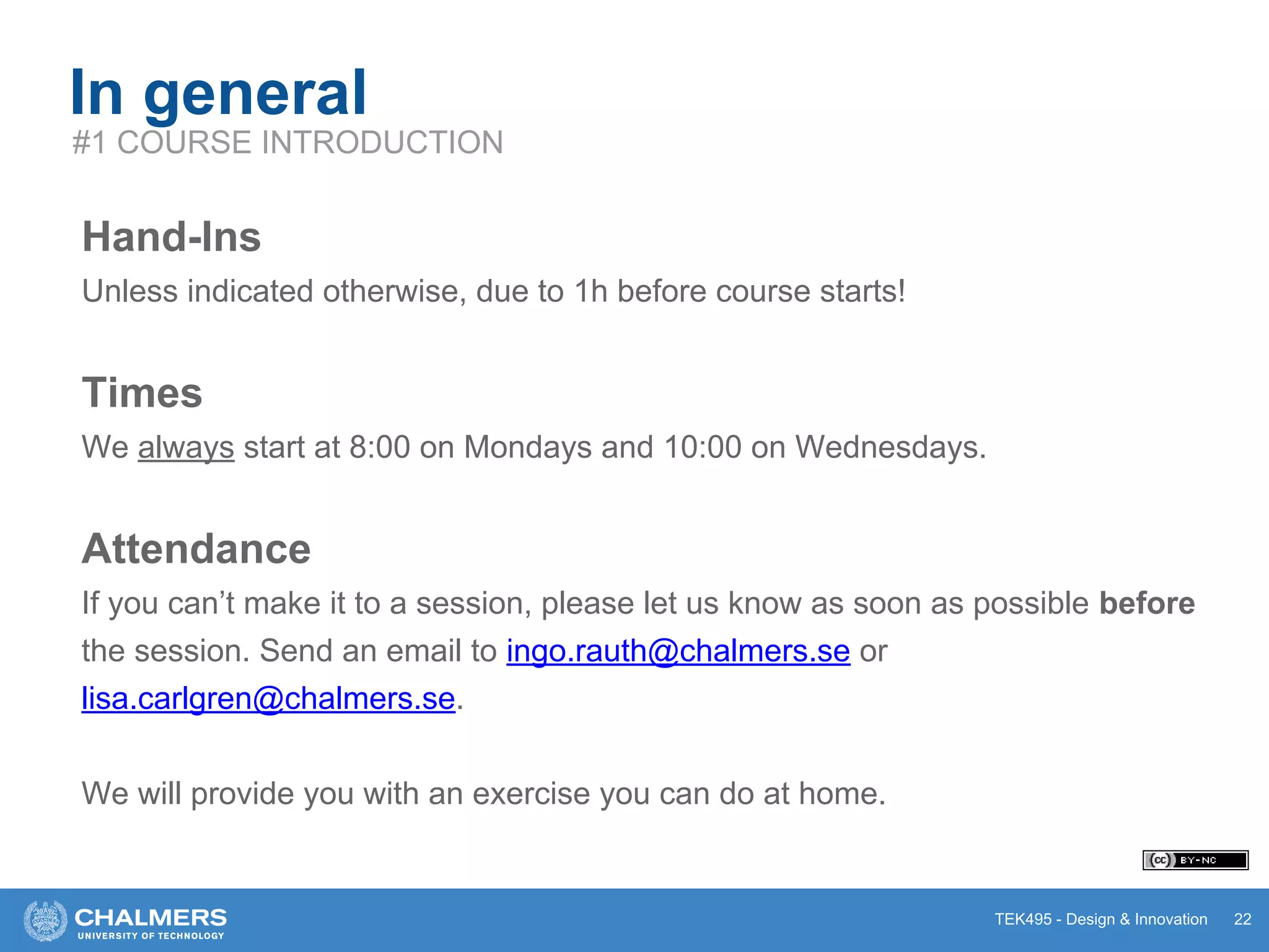TEK495 - Design & Innovation
In general
Hand-Ins
Unless indicated otherwise, due to 1h before course starts!
Times
We always start at 8:00 on Mondays and 10:00 on Wednesdays.
Attendance
If you can’t make it to a session, please let us know as soon as possible before
the session. Send an email to ingo.rauth@chalmers.se or
lisa.carlgren@chalmers.se.
We will provide you with an exercise you can do at home.
22
#1 COURSE INTRODUCTION
 