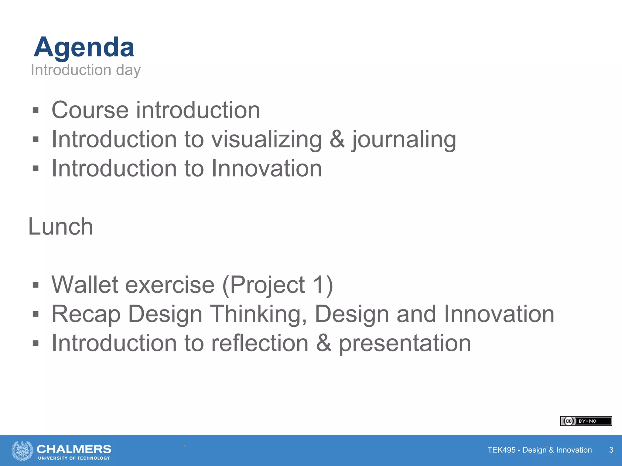 TEK495 - Design & Innovation
Agenda
▪ Course introduction
▪ Introduction to visualizing & journaling
▪ Introduction to Innovation
Lunch
▪ Wallet exercise (Project 1)
▪ Recap Design Thinking, Design and Innovation
▪ Introduction to reflection & presentation
* * 3
Introduction day
 