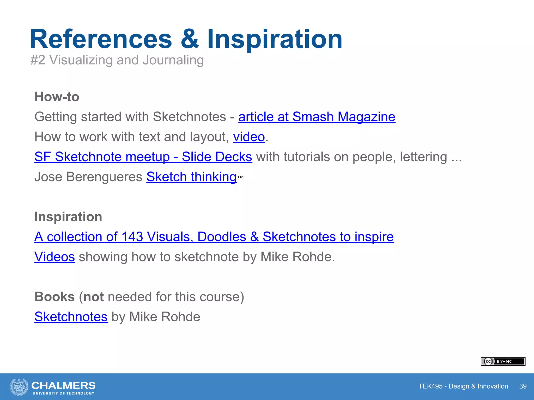 TEK495 - Design & Innovation 39
References & Inspiration
#2 Visualizing and Journaling
How-to
Getting started with Sketchnotes - article at Smash Magazine
How to work with text and layout, video.
SF Sketchnote meetup - Slide Decks with tutorials on people, lettering ...
Jose Berengueres Sketch thinking™
Inspiration
A collection of 143 Visuals, Doodles & Sketchnotes to inspire
Videos showing how to sketchnote by Mike Rohde.
Books (not needed for this course)
Sketchnotes by Mike Rohde
 