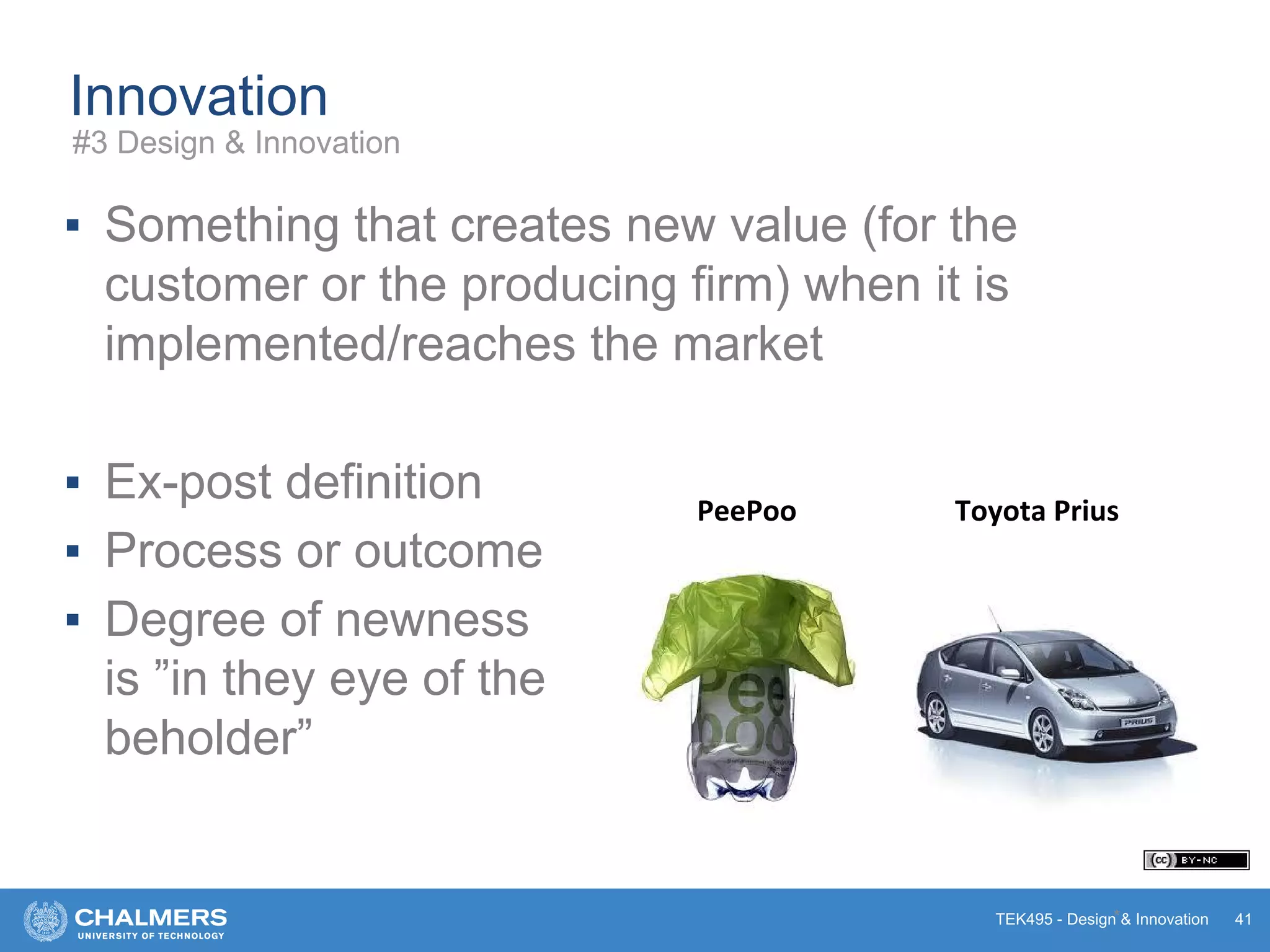 TEK495 - Design & Innovation
Innovation
▪ Something that creates new value (for the
customer or the producing firm) when it is
implemented/reaches the market
▪ Ex-post definition
▪ Process or outcome
▪ Degree of newness
is ”in they eye of the
beholder”
*
Toyota PriusPeePoo
41
#3 Design & Innovation
 