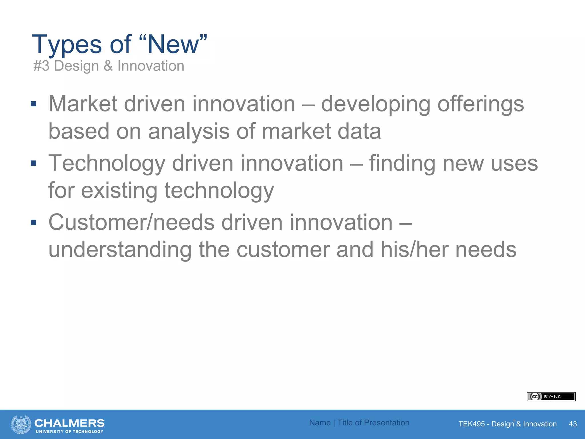 TEK495 - Design & Innovation
Types of “New”
▪ Market driven innovation – developing offerings
based on analysis of market data
▪ Technology driven innovation – finding new uses
for existing technology
▪ Customer/needs driven innovation –
understanding the customer and his/her needs
Name | Title of Presentation * 43
#3 Design & Innovation
 