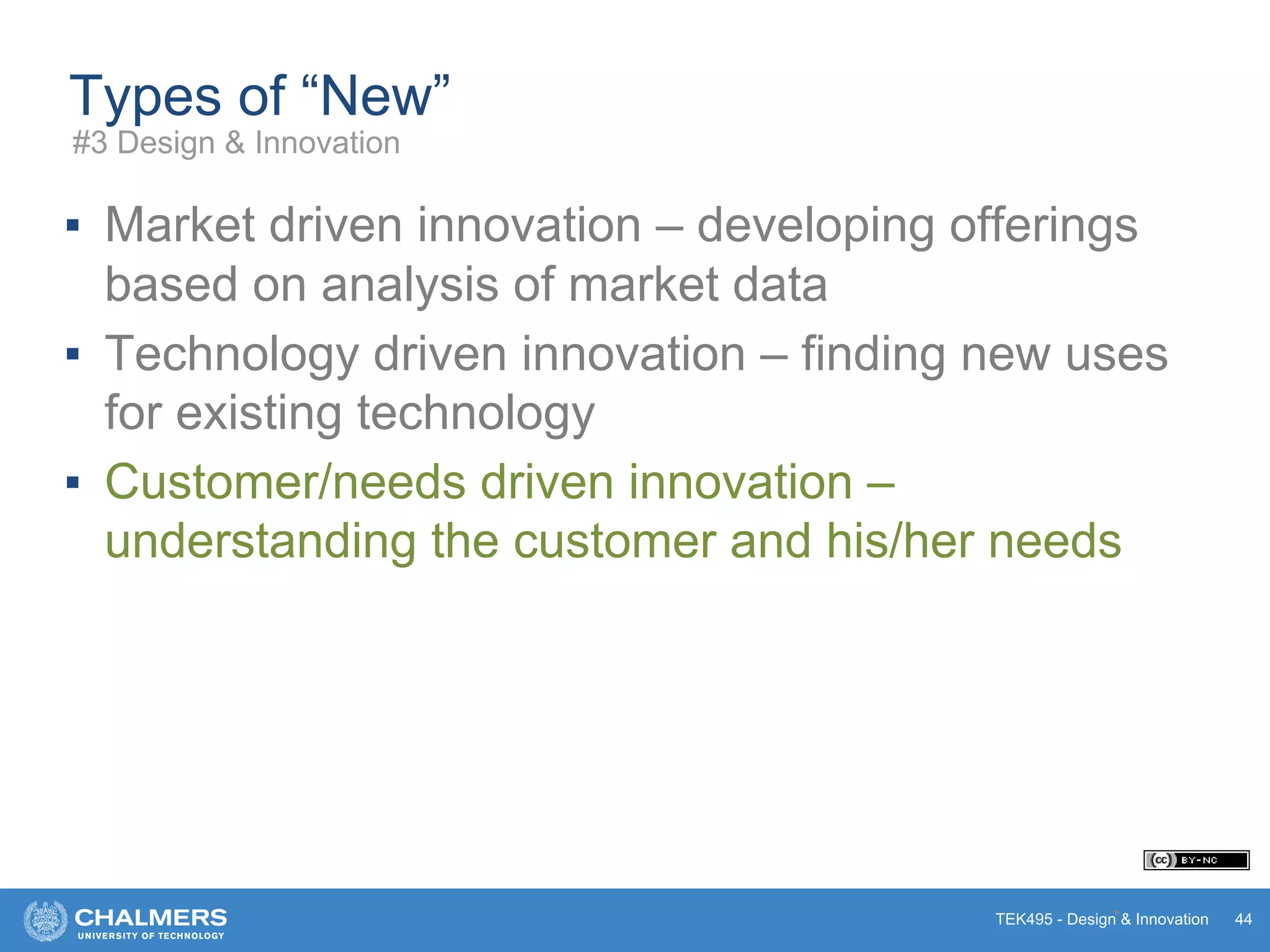 TEK495 - Design & Innovation
Types of “New”
▪ Market driven innovation – developing offerings
based on analysis of market data
▪ Technology driven innovation – finding new uses
for existing technology
▪ Customer/needs driven innovation –
understanding the customer and his/her needs
* 44
#3 Design & Innovation
 