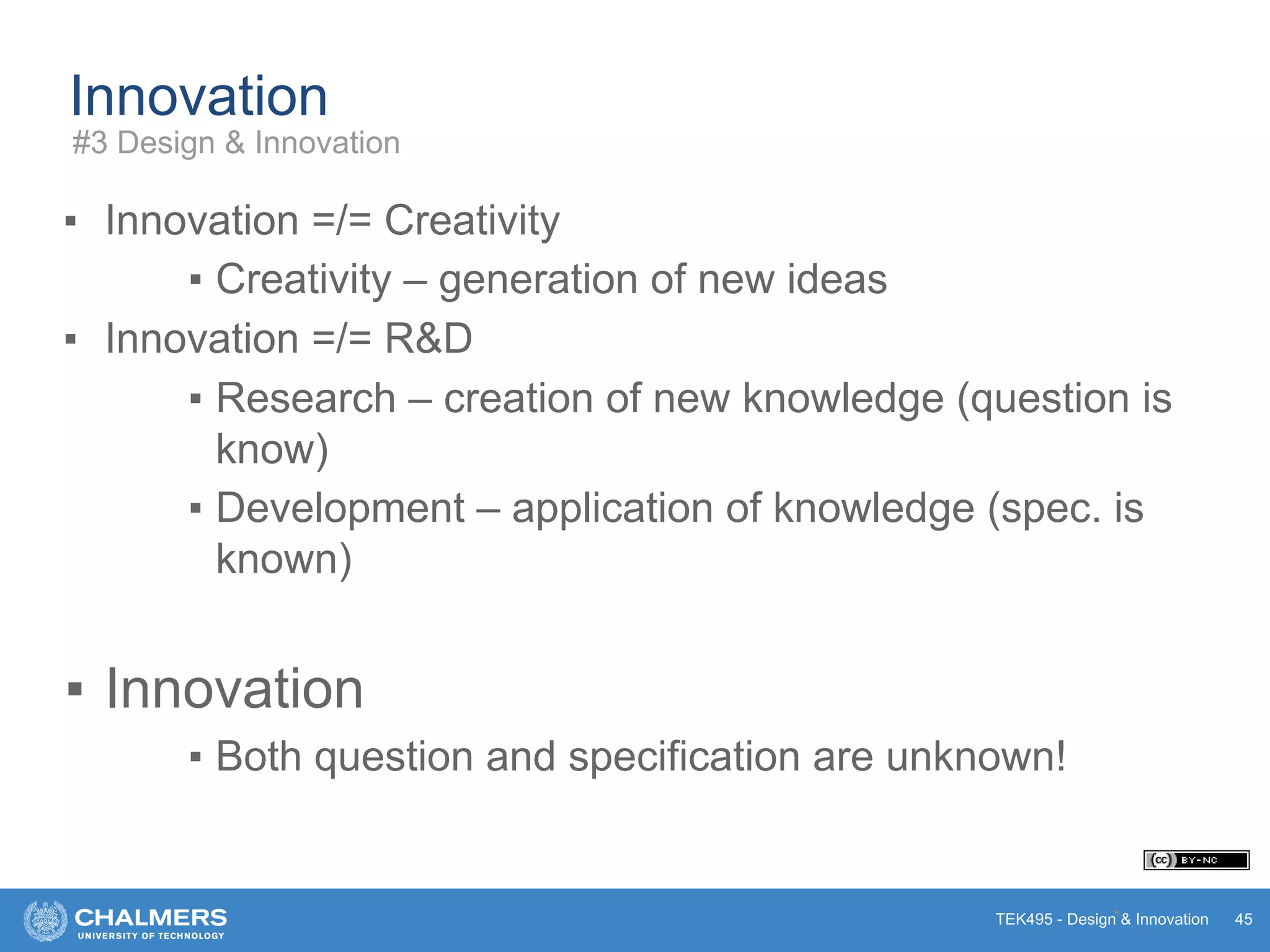 TEK495 - Design & Innovation
Innovation
▪ Innovation =/= Creativity
▪ Creativity – generation of new ideas
▪ Innovation =/= R&D
▪ Research – creation of new knowledge (question is
know)
▪ Development – application of knowledge (spec. is
known)
▪ Innovation
▪ Both question and specification are unknown!
* 45
#3 Design & Innovation
 