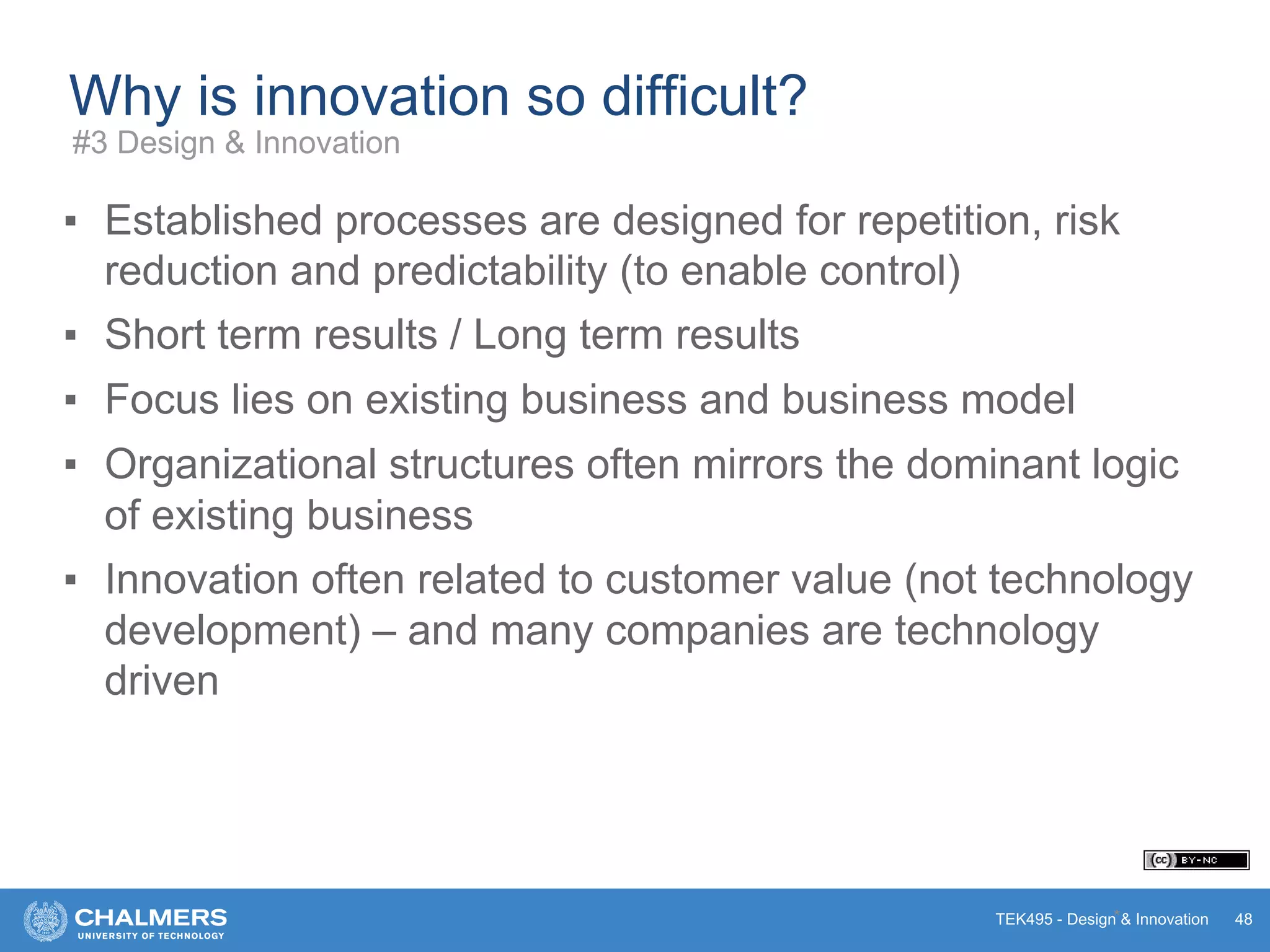 TEK495 - Design & Innovation
Why is innovation so difficult?
▪ Established processes are designed for repetition, risk
reduction and predictability (to enable control)
▪ Short term results / Long term results
▪ Focus lies on existing business and business model
▪ Organizational structures often mirrors the dominant logic
of existing business
▪ Innovation often related to customer value (not technology
development) – and many companies are technology
driven
* 48
#3 Design & Innovation
 