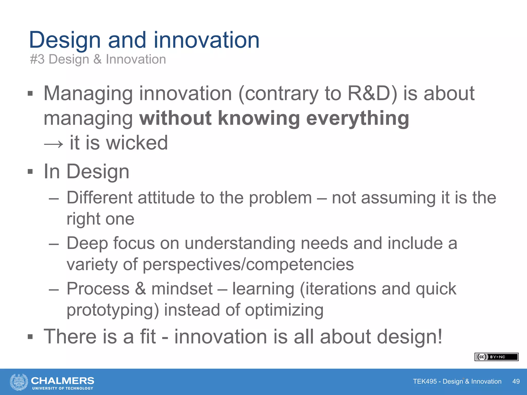 TEK495 - Design & Innovation
Design and innovation
▪ Managing innovation (contrary to R&D) is about
managing without knowing everything
→ it is wicked
▪ In Design
– Different attitude to the problem – not assuming it is the
right one
– Deep focus on understanding needs and include a
variety of perspectives/competencies
– Process & mindset – learning (iterations and quick
prototyping) instead of optimizing
▪ There is a fit - innovation is all about design!
* 49
#3 Design & Innovation
 
