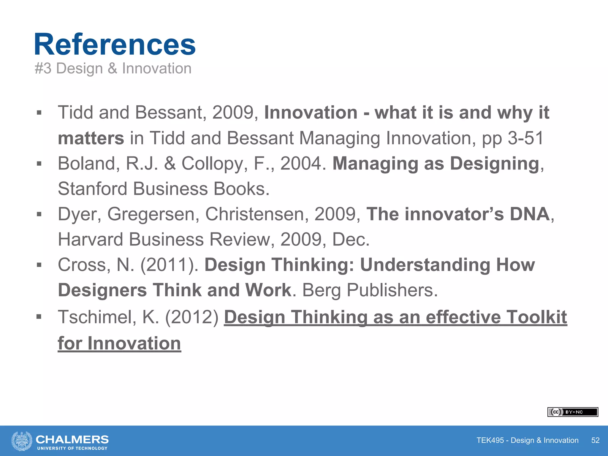 TEK495 - Design & Innovation
References
▪ Tidd and Bessant, 2009, Innovation - what it is and why it
matters in Tidd and Bessant Managing Innovation, pp 3-51
▪ Boland, R.J. & Collopy, F., 2004. Managing as Designing,
Stanford Business Books.
▪ Dyer, Gregersen, Christensen, 2009, The innovator’s DNA,
Harvard Business Review, 2009, Dec.
▪ Cross, N. (2011). Design Thinking: Understanding How
Designers Think and Work. Berg Publishers.
▪ Tschimel, K. (2012) Design Thinking as an effective Toolkit
for Innovation
52
#3 Design & Innovation
 