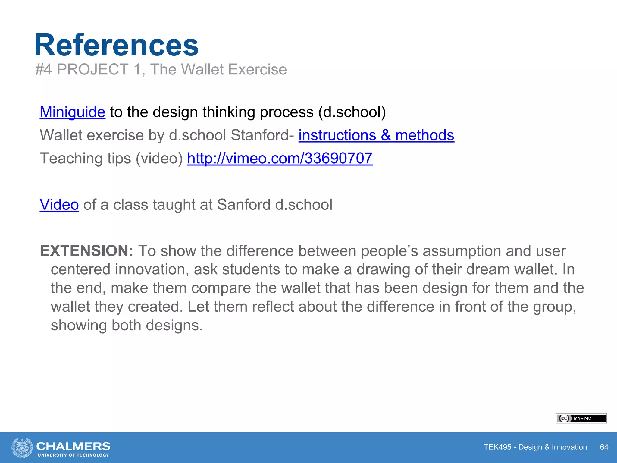 TEK495 - Design & Innovation
References
Miniguide to the design thinking process (d.school)
Wallet exercise by d.school Stanford- instructions & methods
Teaching tips (video) http://vimeo.com/33690707
Video of a class taught at Sanford d.school
EXTENSION: To show the difference between people’s assumption and user
centered innovation, ask students to make a drawing of their dream wallet. In
the end, make them compare the wallet that has been design for them and the
wallet they created. Let them reflect about the difference in front of the group,
showing both designs.
64
#4 PROJECT 1, The Wallet Exercise
 
