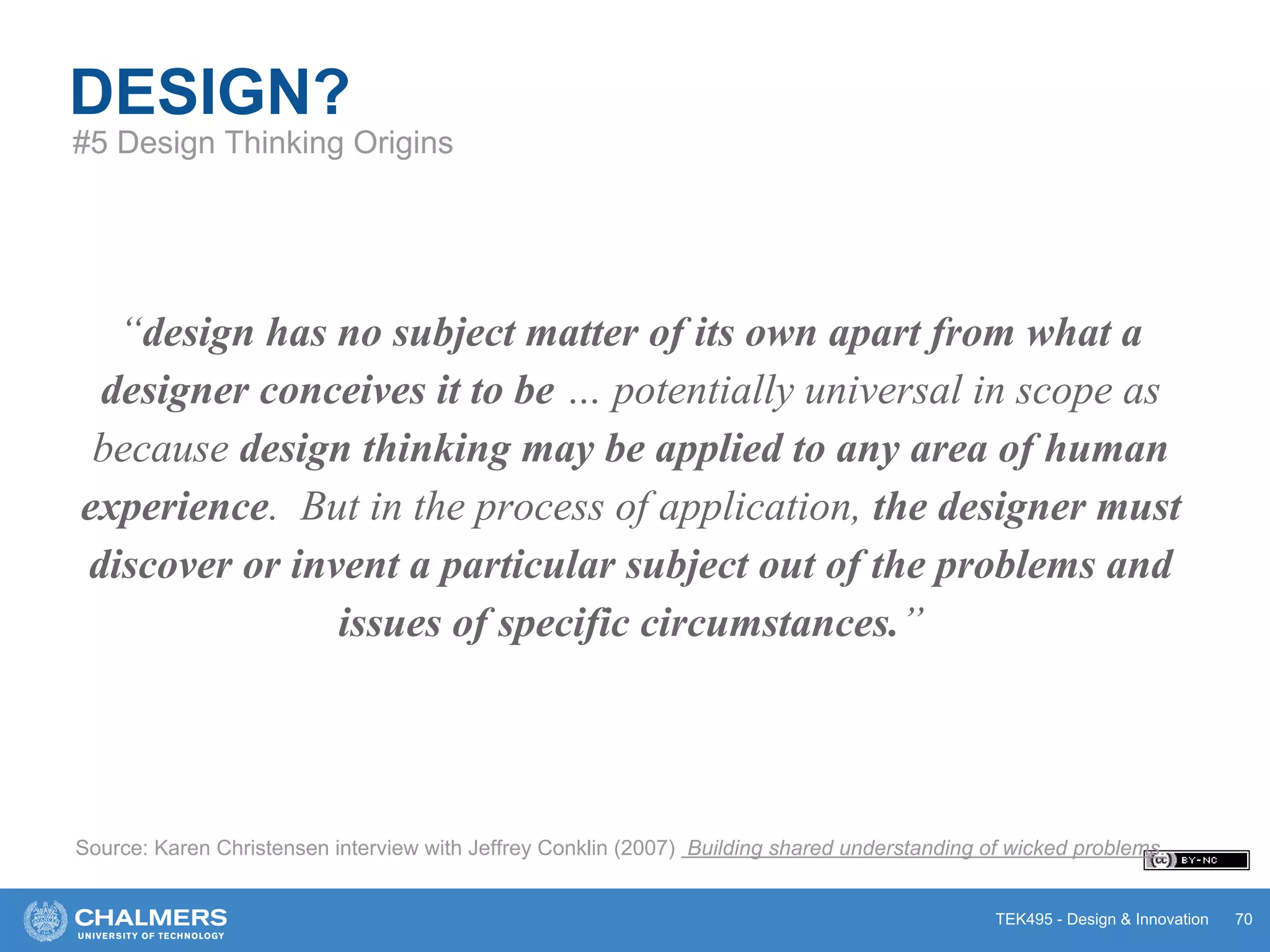 TEK495 - Design & Innovation
“design has no subject matter of its own apart from what a
designer conceives it to be … potentially universal in scope as
because design thinking may be applied to any area of human
experience. But in the process of application, the designer must
discover or invent a particular subject out of the problems and
issues of specific circumstances.”
DESIGN?
Source: Karen Christensen interview with Jeffrey Conklin (2007) Building shared understanding of wicked problems.
70
#5 Design Thinking Origins
 