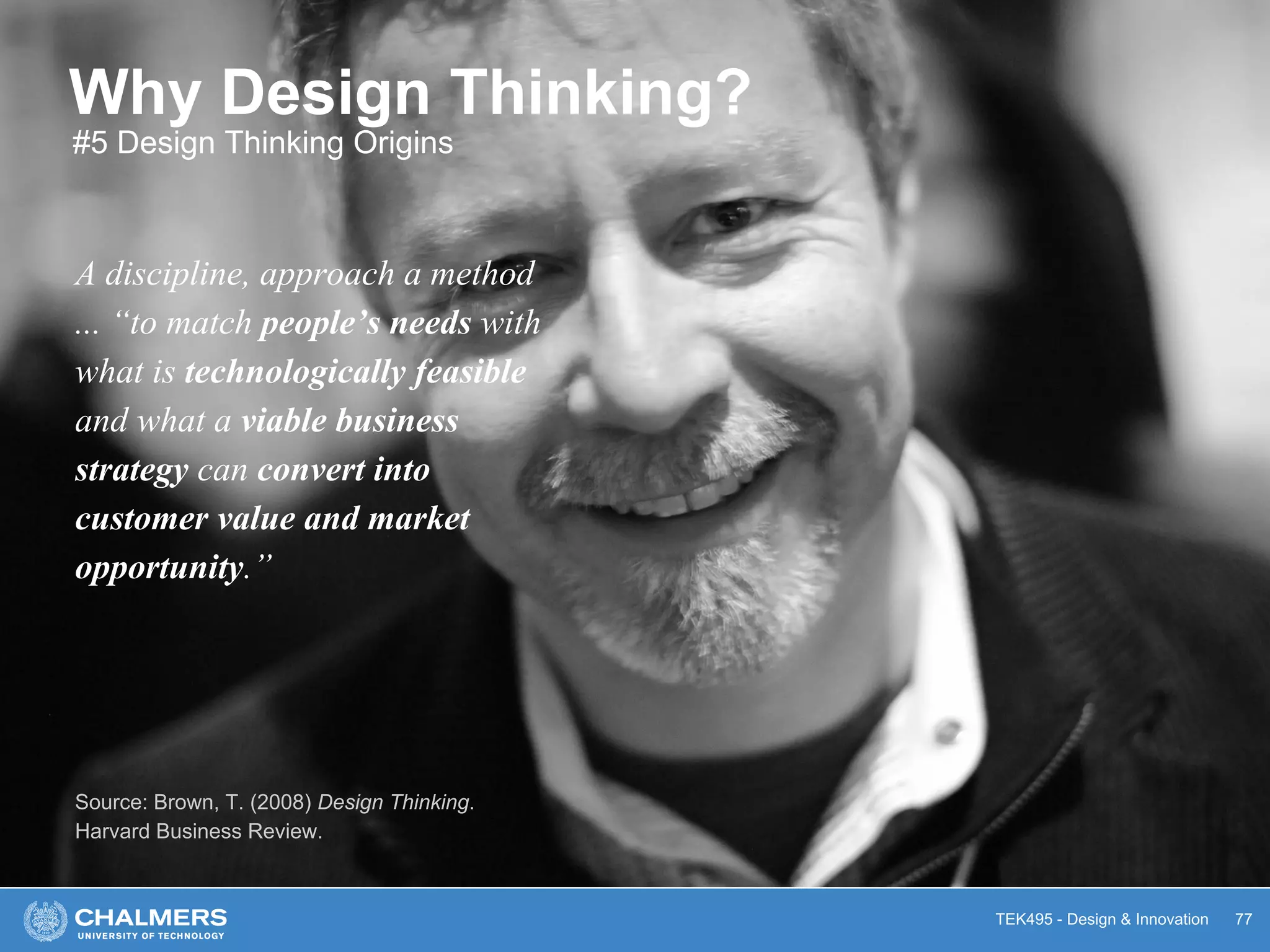 TEK495 - Design & Innovation
Why Design Thinking?
A discipline, approach a method
... “to match people’s needs with
what is technologically feasible
and what a viable business
strategy can convert into
customer value and market
opportunity.”
Source: Brown, T. (2008) Design Thinking.
Harvard Business Review.
77
#5 Design Thinking Origins
 