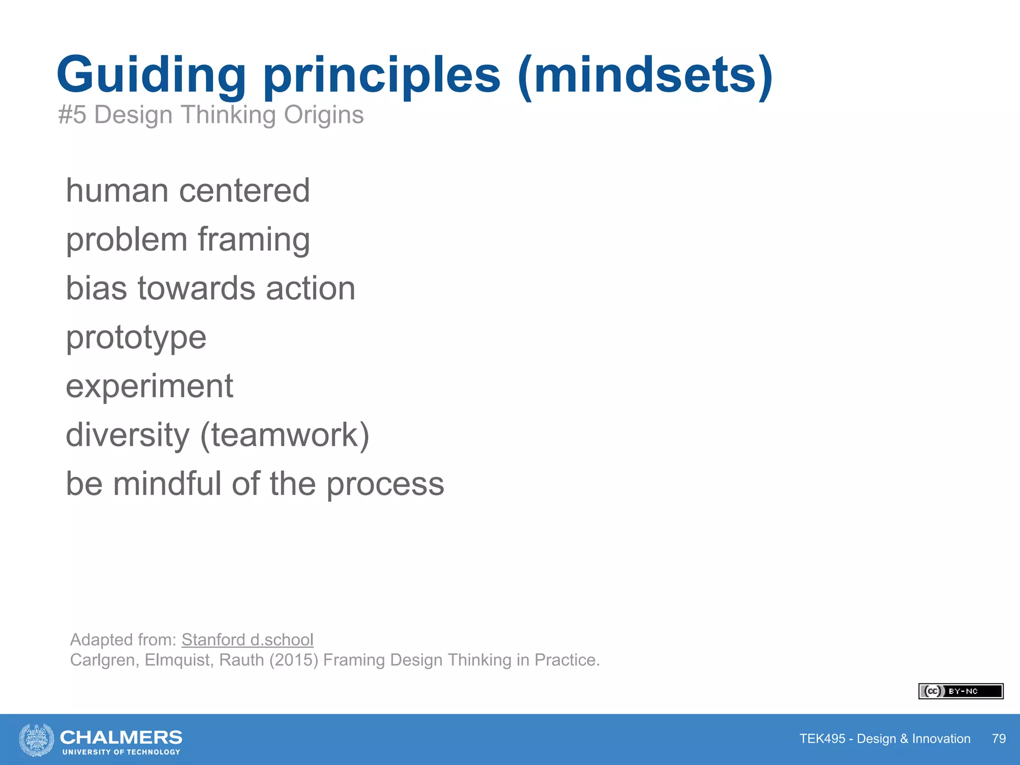 TEK495 - Design & Innovation 79
Guiding principles (mindsets)
#5 Design Thinking Origins
human centered
problem framing
bias towards action
prototype
experiment
diversity (teamwork)
be mindful of the process
Adapted from: Stanford d.school
Carlgren, Elmquist, Rauth (2015) Framing Design Thinking in Practice.
 