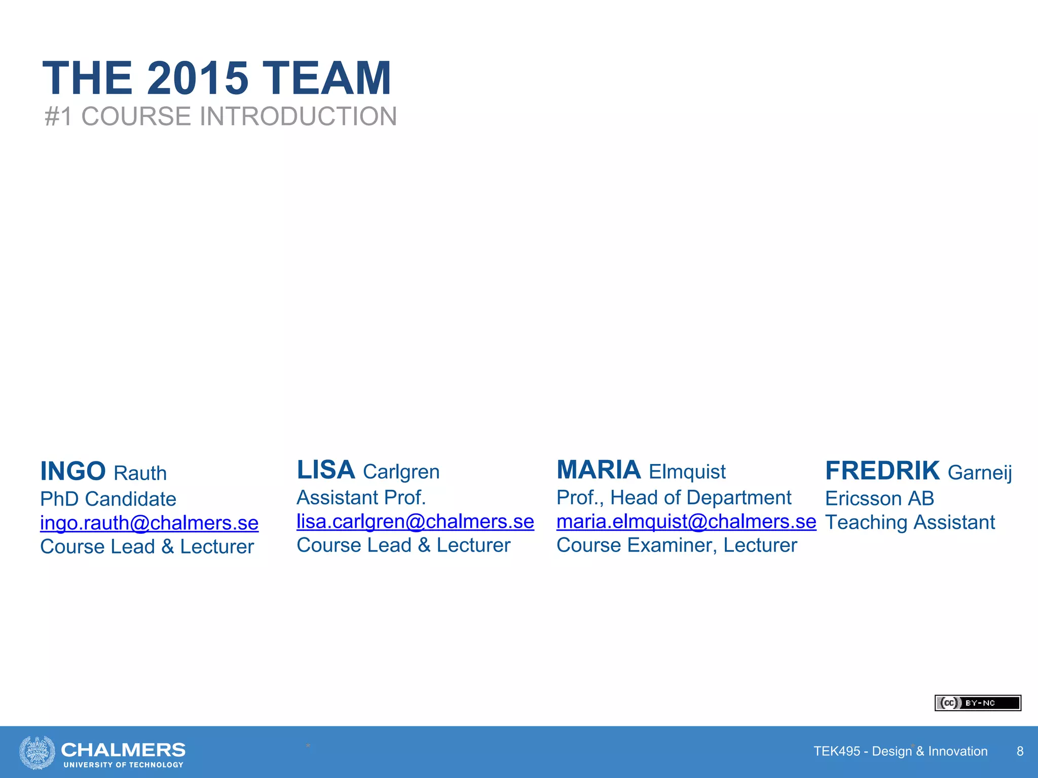 TEK495 - Design & Innovation
THE 2015 TEAM
* * 8
#1 COURSE INTRODUCTION
INGO Rauth
PhD Candidate
ingo.rauth@chalmers.se
Course Lead & Lecturer
LISA Carlgren
Assistant Prof.
lisa.carlgren@chalmers.se
Course Lead & Lecturer
MARIA Elmquist
Prof., Head of Department
maria.elmquist@chalmers.se
Course Examiner, Lecturer
FREDRIK Garneij
Ericsson AB
Teaching Assistant
 