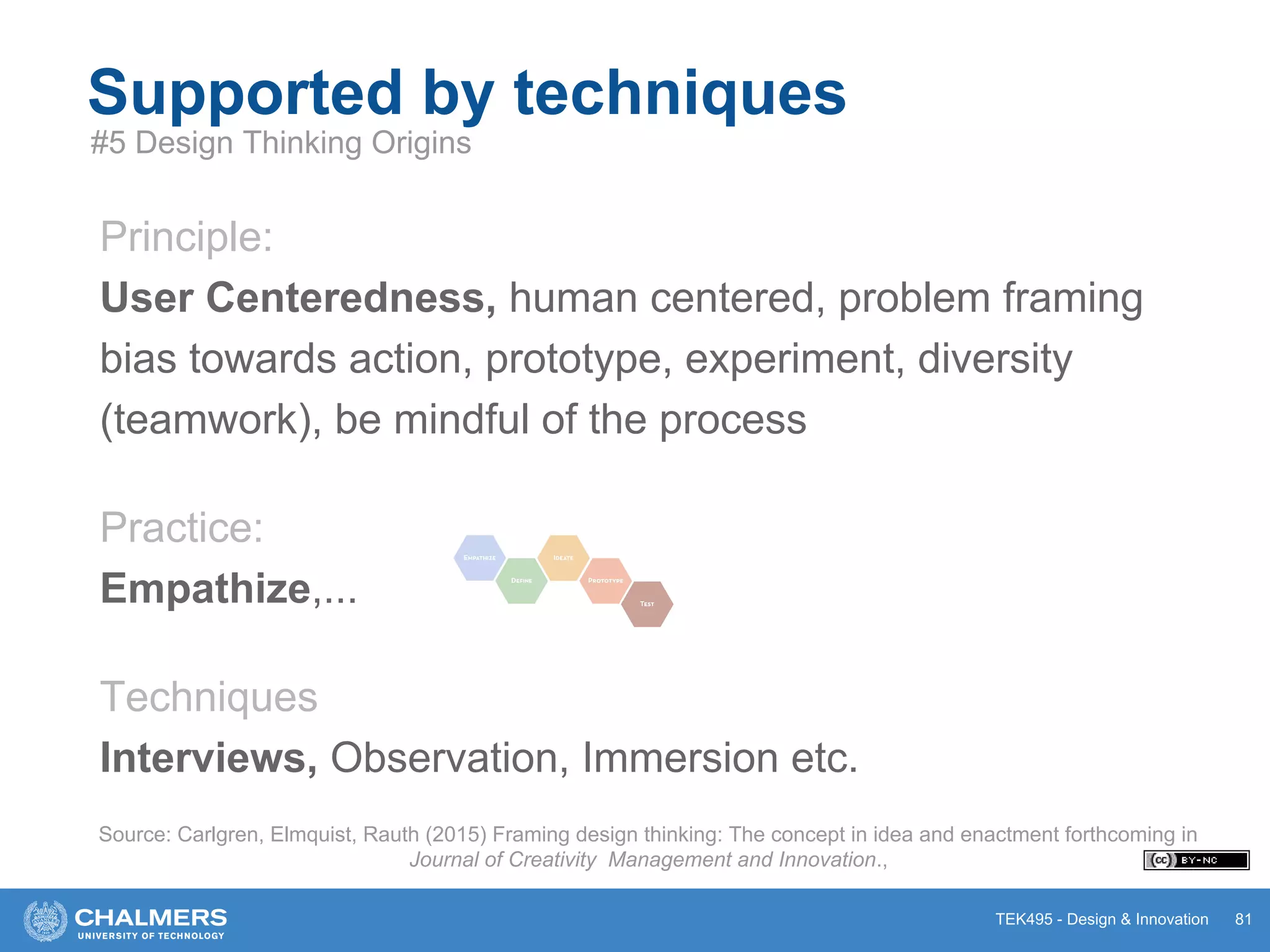 TEK495 - Design & Innovation 81
Supported by techniques
#5 Design Thinking Origins
Principle:
User Centeredness, human centered, problem framing
bias towards action, prototype, experiment, diversity
(teamwork), be mindful of the process
Practice:
Empathize,...
Techniques
Interviews, Observation, Immersion etc.
Source: Carlgren, Elmquist, Rauth (2015) Framing design thinking: The concept in idea and enactment forthcoming in
Journal of Creativity Management and Innovation.,
 
