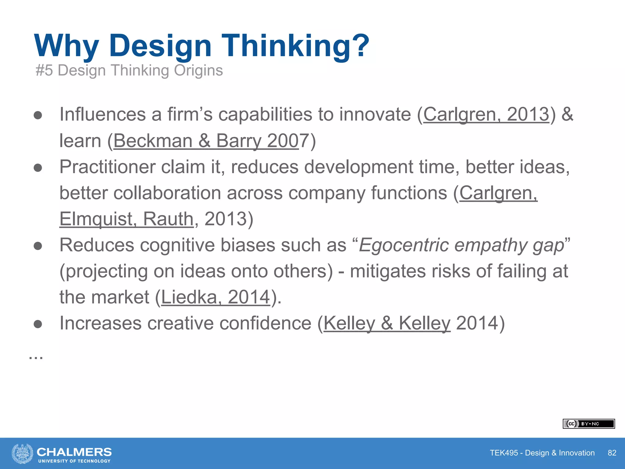 TEK495 - Design & Innovation
● Influences a firm’s capabilities to innovate (Carlgren, 2013) &
learn (Beckman & Barry 2007)
● Practitioner claim it, reduces development time, better ideas,
better collaboration across company functions (Carlgren,
Elmquist, Rauth, 2013)
● Reduces cognitive biases such as “Egocentric empathy gap”
(projecting on ideas onto others) - mitigates risks of failing at
the market (Liedka, 2014).
● Increases creative confidence (Kelley & Kelley 2014)
...
Why Design Thinking?
82
#5 Design Thinking Origins
 