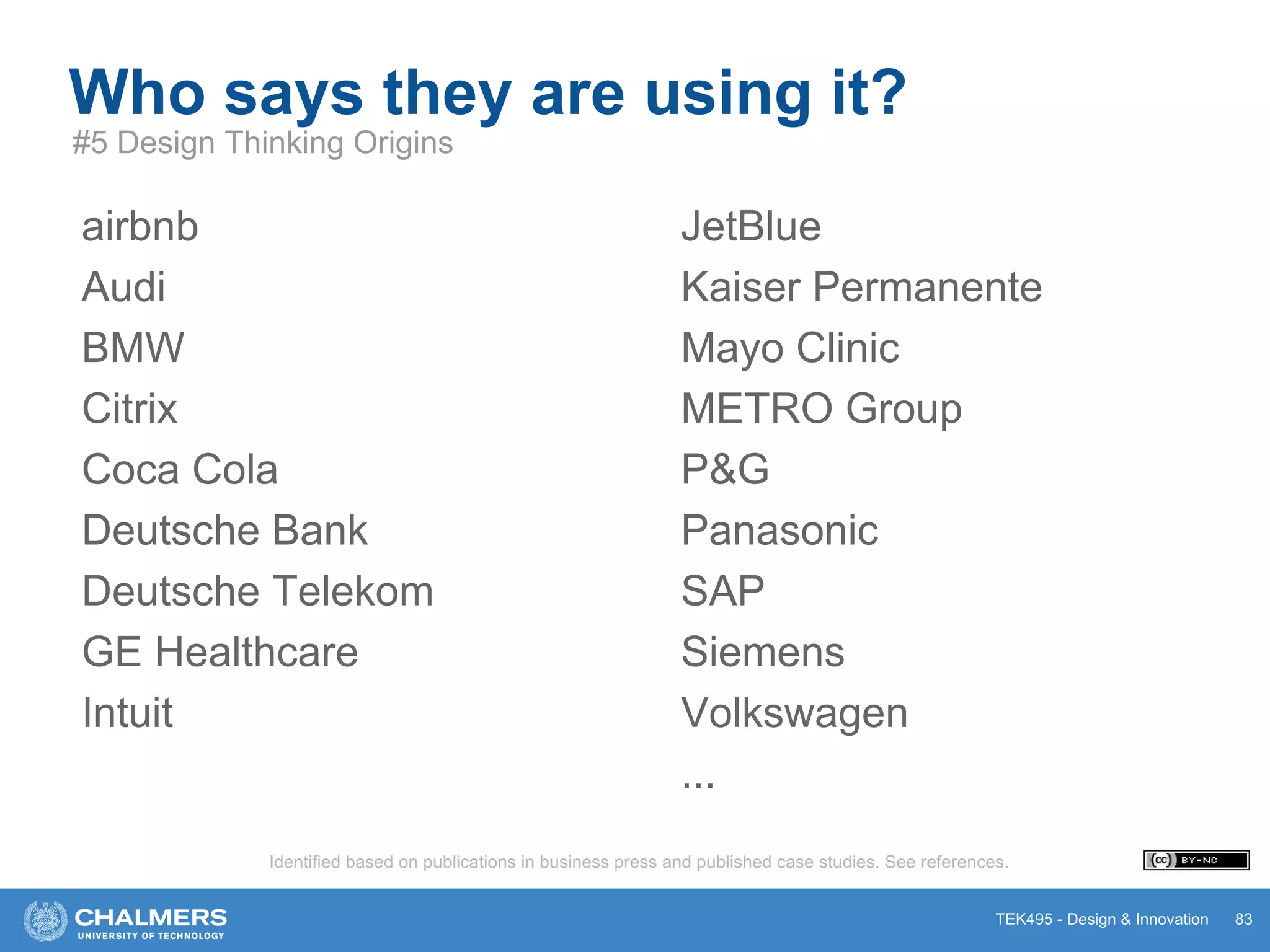 TEK495 - Design & Innovation
airbnb
Audi
BMW
Citrix
Coca Cola
Deutsche Bank
Deutsche Telekom
GE Healthcare
Intuit
Who says they are using it?
83
#5 Design Thinking Origins
JetBlue
Kaiser Permanente
Mayo Clinic
METRO Group
P&G
Panasonic
SAP
Siemens
Volkswagen
...
Identified based on publications in business press and published case studies. See references.
 