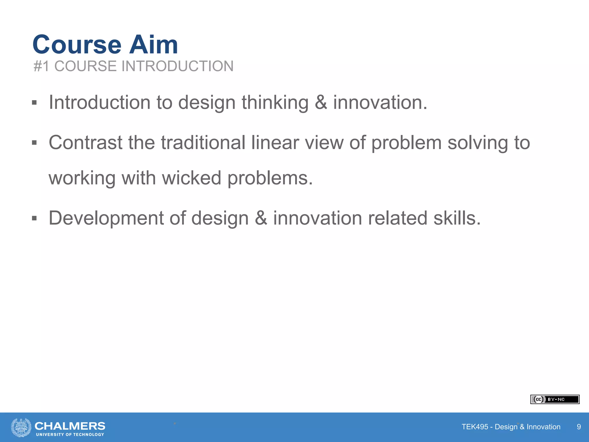TEK495 - Design & Innovation
Course Aim
▪ Introduction to design thinking & innovation.
▪ Contrast the traditional linear view of problem solving to
working with wicked problems.
▪ Development of design & innovation related skills.
* * 9
#1 COURSE INTRODUCTION
 