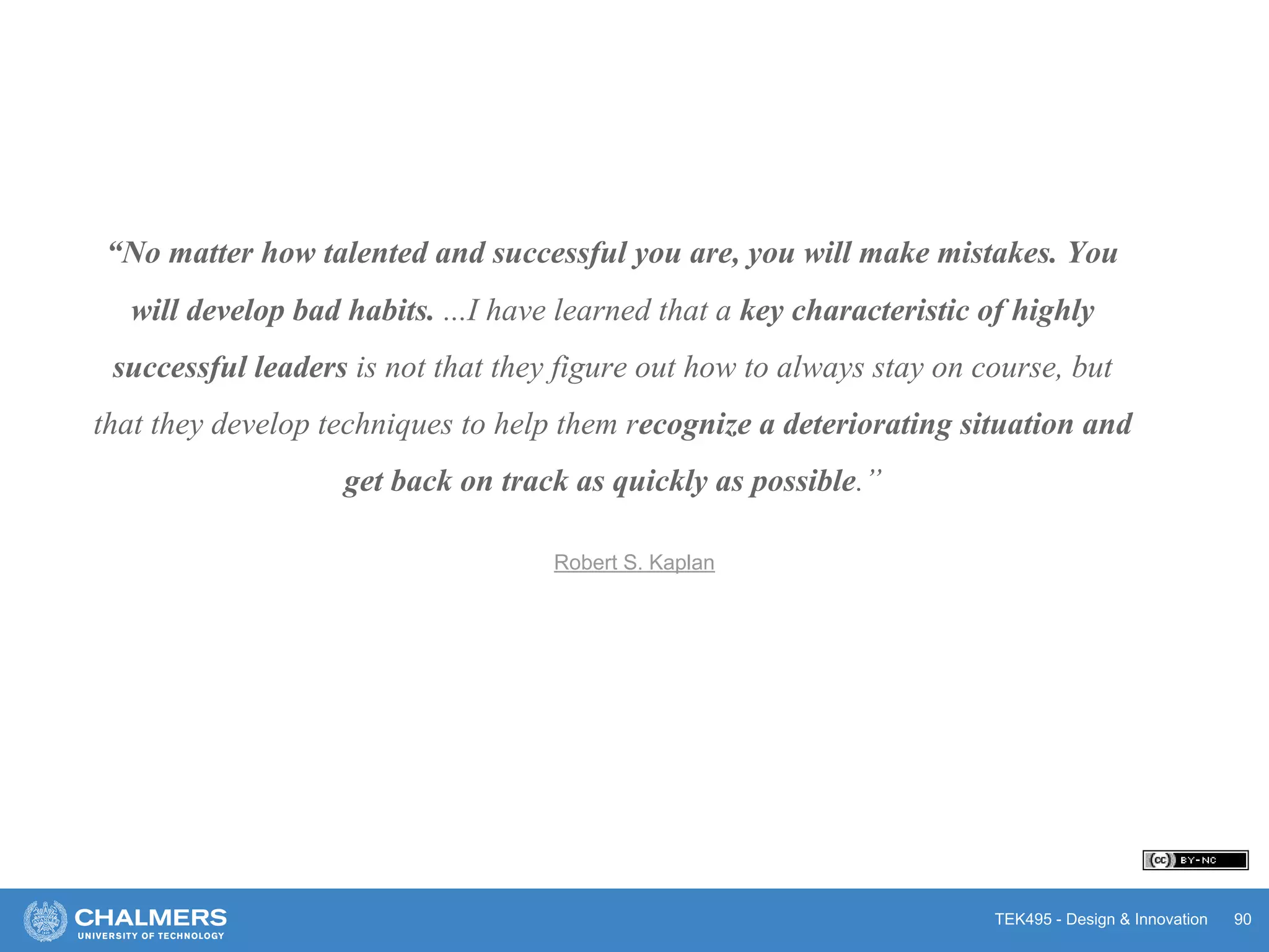 TEK495 - Design & Innovation 90
“No matter how talented and successful you are, you will make mistakes. You
will develop bad habits. ...I have learned that a key characteristic of highly
successful leaders is not that they figure out how to always stay on course, but
that they develop techniques to help them recognize a deteriorating situation and
get back on track as quickly as possible.”
Robert S. Kaplan
 