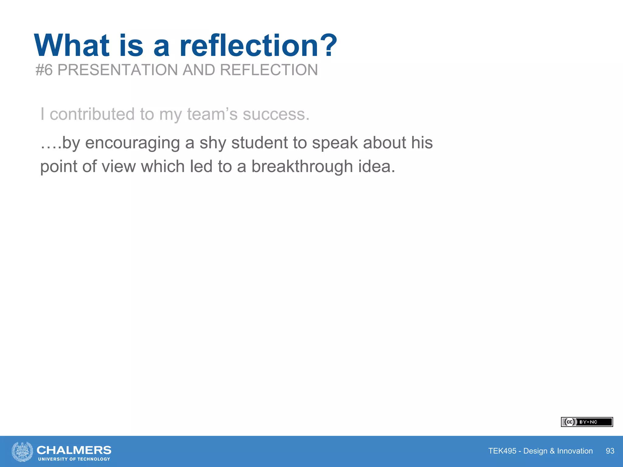 TEK495 - Design & Innovation 93
What is a reflection?
#6 PRESENTATION AND REFLECTION
I contributed to my team’s success.
….by encouraging a shy student to speak about his
point of view which led to a breakthrough idea.
 