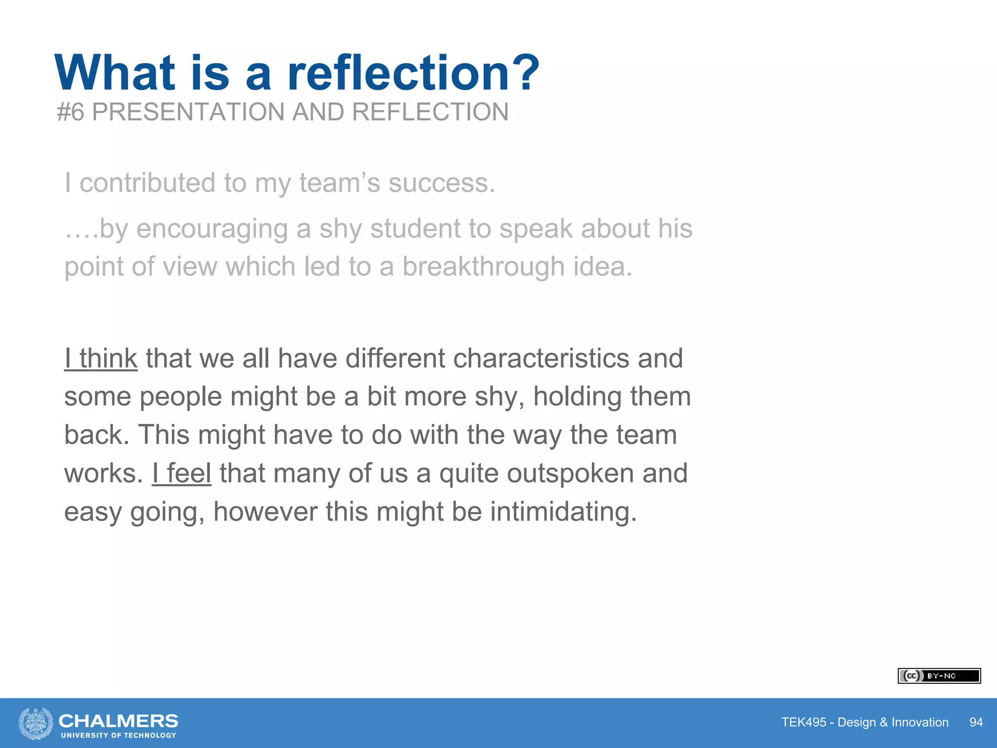 TEK495 - Design & Innovation 94
What is a reflection?
#6 PRESENTATION AND REFLECTION
I contributed to my team’s success.
….by encouraging a shy student to speak about his
point of view which led to a breakthrough idea.
I think that we all have different characteristics and
some people might be a bit more shy, holding them
back. This might have to do with the way the team
works. I feel that many of us a quite outspoken and
easy going, however this might be intimidating.
 
