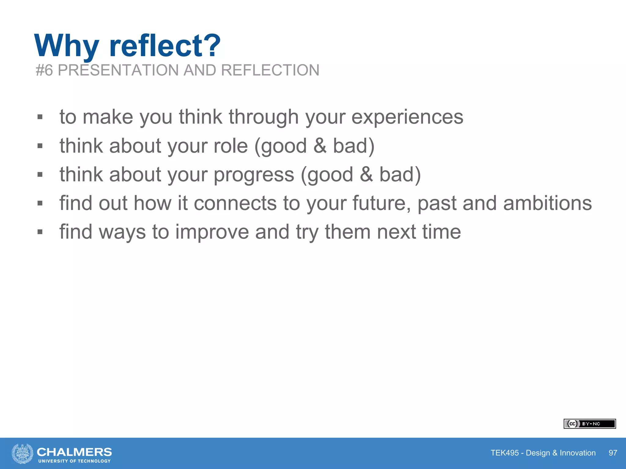TEK495 - Design & Innovation 97
Why reflect?
#6 PRESENTATION AND REFLECTION
▪ to make you think through your experiences
▪ think about your role (good & bad)
▪ think about your progress (good & bad)
▪ find out how it connects to your future, past and ambitions
▪ find ways to improve and try them next time
 