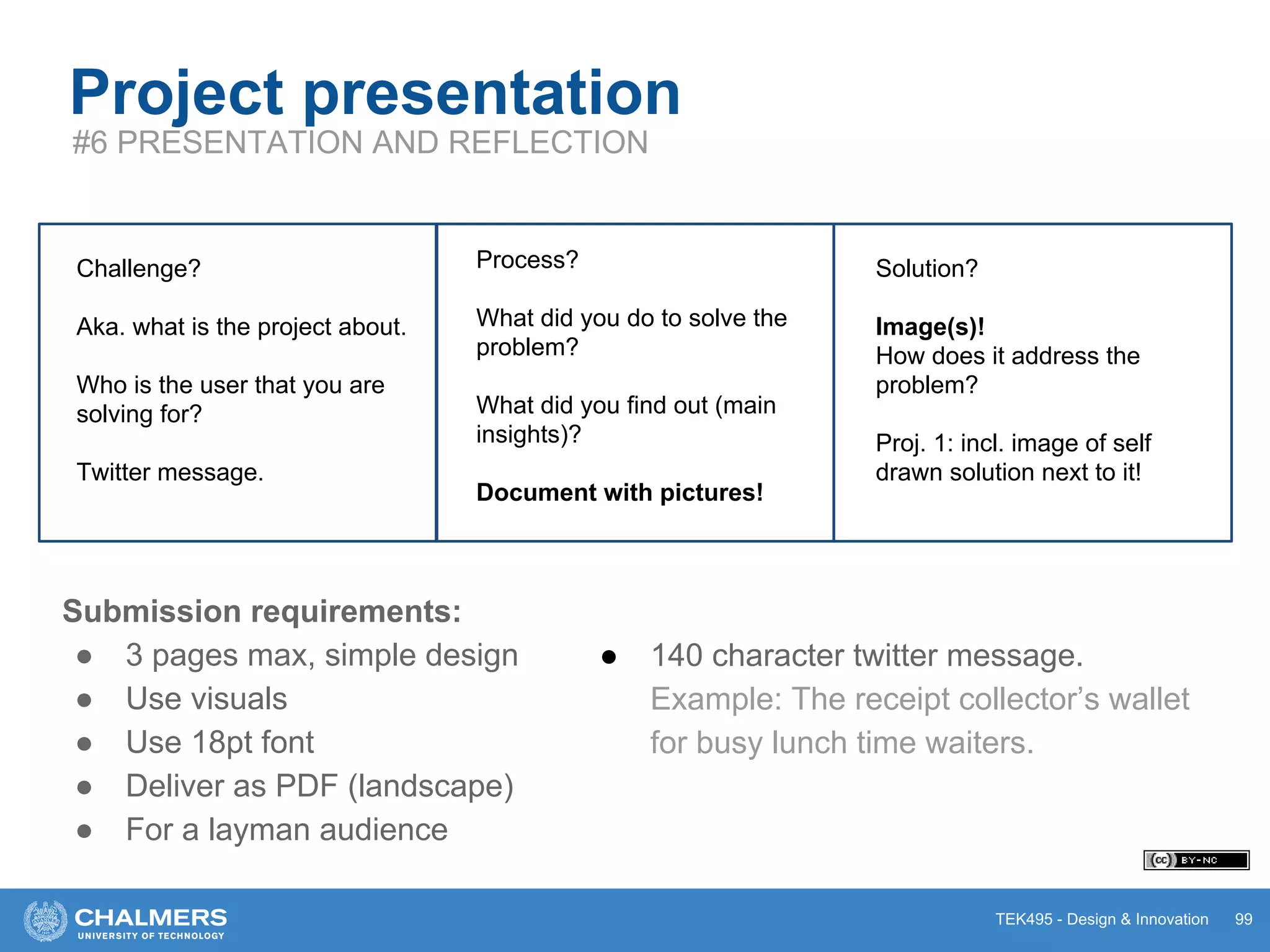 TEK495 - Design & Innovation 99
Project presentation
#6 PRESENTATION AND REFLECTION
Challenge?
Aka. what is the project about.
Who is the user that you are
solving for?
Twitter message.
Process?
What did you do to solve the
problem?
What did you find out (main
insights)?
Document with pictures!
Solution?
Image(s)!
How does it address the
problem?
Proj. 1: incl. image of self
drawn solution next to it!
Submission requirements:
● 3 pages max, simple design
● Use visuals
● Use 18pt font
● Deliver as PDF (landscape)
● For a layman audience
● 140 character twitter message.
Example: The receipt collector’s wallet
for busy lunch time waiters.
 